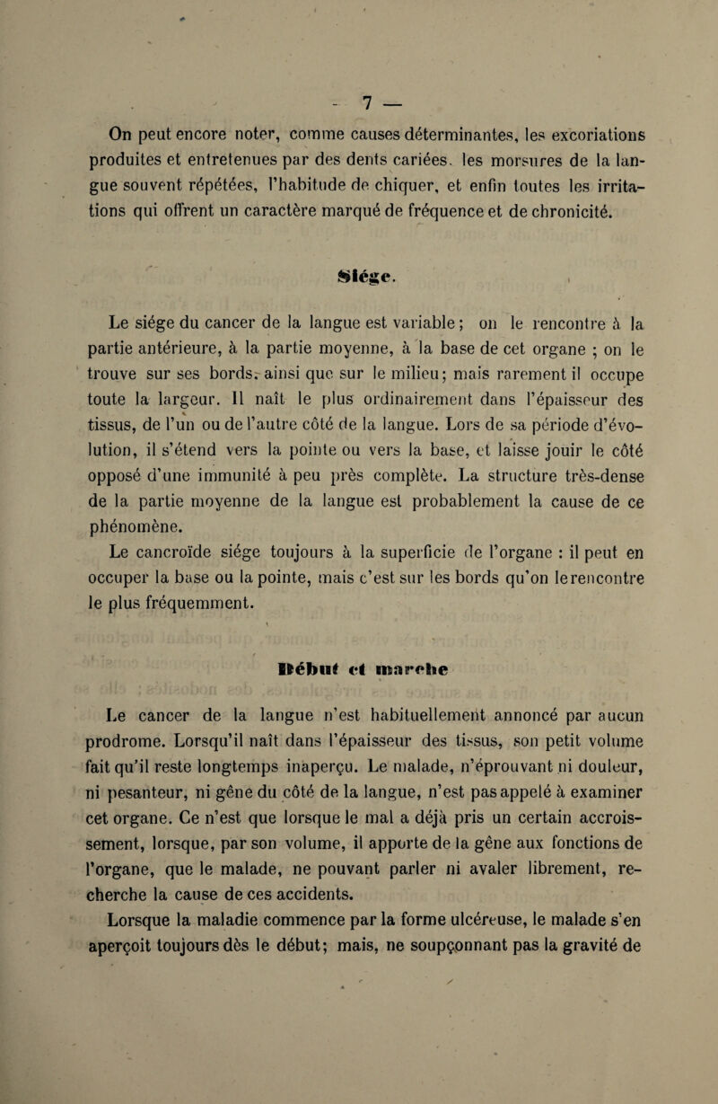 On peut encore noter, comme causes déterminantes, les excoriations produites et entretenues par des dents cariées, les morsures de la lan¬ gue souvent répétées, l’habitude de chiquer, et enfin toutes les irrita¬ tions qui offrent un caractère marqué de fréquence et de chronicité. Siège. , Le siège du cancer de la langue est variable; on le rencontre à la partie antérieure, à la partie moyenne, à la base de cet organe ; on le trouve sur ses bordsr ainsi que sur le milieu; mais rarement il occupe toute la largeur. 11 naît le plus ordinairement dans l’épaisseur des * tissus, de l’un ou de l’autre côté de la langue. Lors de sa période d’évo- lution, il s’étend vers la pointe ou vers la base, et laisse jouir le côté opposé d’une immunité à peu près complète. La structure très-dense de la partie moyenne de la langue est probablement la cause de ce phénomène. Le cancroïde siège toujours à la superficie de l’organe : il peut en occuper la base ou la pointe, mais c’est sur les bords qu’on le rencontre le plus fréquemment. Uébut et ma relie Le cancer de la langue n’est habituellement annoncé par aucun prodrome. Lorsqu’il naît dans l’épaisseur des tissus, son petit volume fait qu’il reste longtemps inaperçu. Le malade, n’éprouvant ni douleur, ni pesanteur, ni gêne du côté de la langue, n’est pas appelé à examiner cet organe. Ce n’est que lorsque le mal a déjà pris un certain accrois¬ sement, lorsque, par son volume, il apporte de la gêne aux fonctions de l’organe, que le malade, ne pouvant parler ni avaler librement, re¬ cherche la cause de ces accidents. Lorsque la maladie commence par la forme ulcéreuse, le malade s’en aperçoit toujours dès le début; mais, ne soupçonnant pas la gravité de *■ /