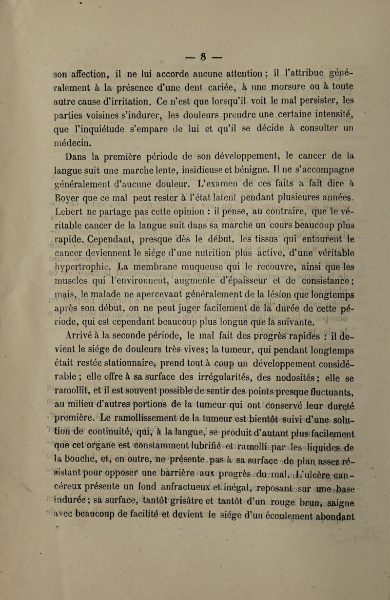 son affection, il ne lui accorde aucune attention ; il l’attribue géné¬ ralement à la présence d’une dent cariée, à une morsure ou à toute autre cause d’irritation. Ce n’est que lorsqu’il voit le mal persister, les parties voisines s’indurer, les douleurs prendre une certaine intensité, que l’inquiétude s’empare de lui et qu’il se décide à consulter un médecin. Dans la première période de son développement, le cancer de la langue suit une marche lente, insidieuse et bénigne. Il ne s’accompagne généralement d’aucune douleur. L’examen de ces faits a fait dire à Boyer que ce mal peut rester à l’état latent pendant plusieures années. Lebert ne partage pas cette opinion : il pense, aü contraire, que le vé¬ ritable cancer de la langue suit dans sa marche un cours beaucoup plus rapide. Cependant, presque dès le début, les tissus qui entourent le cancer deviennent le siège d’une nutrition plus active, d’une véritable V-/ ' ? ' • ' > .1 .J • ' J , ~ ,* hypertrophie. La membrane muqueuse qui le recouvre, ainsi que les J y ' ■ ’ ./ !..l > . . ' ) • , . muscles qui l'environnent, augmente d’épaisseur et de consistance; \ ( mais, le malade ne apercevant généralement de la lésion que longtemps après son. début, on ne peut juger facilement de la durée de cette pé- rîode, qui est cependant beaucoup plus longue que la suivante. i Arrivé à la seconde période, le mal fait des progrès rapides i il de¬ vient le siège de douleurs très vives; la tumeur, qui pendant longtemps était restée stationnaire, prend tout à coup un développement considé¬ rable ; elle offre à sa surface des irrégularités, des nodosités ; elle se ramollit, et il est souvent possible de sentir des points presque fluctuants, au milieu d’autres portions de la tumeur qui ont conservé .leur dureté première. Le ramollissement de la tumeur est bientôt suivi d’une solu¬ tion de continuité, qui, à la langue,' se produit d’autant plus facilement que cet organe est constamment lubrifié et ramolli par les'liquides de la bouche, et, en outre, ne présente pas à sa surface de plan assez ré¬ sistant pour opposer une barrière aux progrès du mal. -L’ulcère ean- céreux présente un fond anfractueux et inégal, reposant sur une>base ru duree ; sa surface, tantôt grisâtre et tantôt d’un rouge brun, saigne avec beaucoup de facilite et devient le siégé d’un écoulement abondant