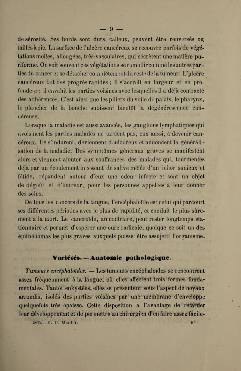 de sérosité. Ses bords sont durs, calleux, peuvent être renversés ou taillés à pic. La surface de l’ulcère cancéreux se recouvre parfois de végé¬ tations molles, allongées, très-vasculaires, qui sécrètent une matière pu- riforme. On voit souvent ces végétations se ramollircommelesautrespar- tiesdu cancer et se détacherco nplétementdu reste delà tumeur. L’ulcère cancéreux fait des progrès rapides ; il s'accroît en largeur et en pro¬ fondeur ; il envahit les parties voisines avec lesquelles il a déjà contracté des adhérences. C’est ainsi que les piliers du voile du palais, le pharynx, le plancher de la bouche subissent bientôt la dégénérescence can¬ céreuse. Lorsque la maladie est aussi avancée, les ganglions lymphatiques qui avoisinent les parties malades ne tardent pas, eux aussi, à devenir can¬ céreux. Ils s'indurent, deviennent douloureux et annoncent la générali¬ sation de la maladie. Des symptômes généraux graves se manifestent alors et viennent ajouter aux souffrances des malades qui, tourmentés déjà par un écoulement incessant de salive mêlée d’un ichor sanieux et fétide, répandent autour d’eux une odeur infecte et sont un objet de dégoût et d’iioireur,. pour les personnes appelées à leur donner des soins. De tous les cancers de la langue, l’encéphaloïde est celui qui parcourt ses différentes périodes avec le plus de rapidité, et conduit le plus sûre¬ ment à la mort. Le cancroïde, au contraire, peut rester longtemps sta¬ tionnaire et permet d’espérer une cure radicale, quoique ce soit un des épithéliomas les plus graves auxquels puisse être assujetti l’organisme. Variétés. — Anatomie pathologique. Tumeurs encéphaloides. — Les tumeurs encéphaloïdes se rencontrent assez fréquemment à la langue, ou elles affectent trois formes fonda¬ mentales. Tantôt enkystées, elles se présentent sotis l’aspect de noyàux arrondis, isolés des parties voisines par ’ une membrane d’envelôppe quelquefois très-épaisse. Cette disposition a l’avantage de retarder leur développement et de permettre au chirurgien d’en faire assez facile- 1805.— E. I>. Minllet. ?