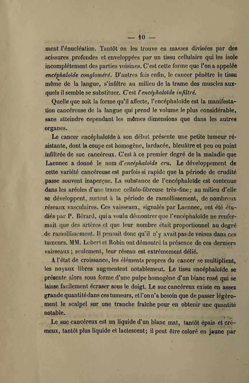 ment l'énucléation. Tantôt on les trouve en masses divisées par des scissures profondes et enveloppées par un tissu cellulaire qui les isole incomplètement des parties voisines. C’est cette forme que l’on a appelée encéphaloïde congloméré. D’autres fois enfin, le cancer pénètre le tissu * même de la langue, s’infiltre au milieu de la trame des muscles aux¬ quels il semble se substituer. C’est Vencéphaloïde infiltré. 0 Quelle que soit la forme qu’il affecte, l’encéphaloïde est la manifesta¬ tion cancéreuse de la langue qui prend le volume le plus considérable, / sans atteindre cependant les mêmes dimensions que dans les autres organes. Le cancer encéphaloïde à son début présente une petite tumeur ré¬ sistante, dont la coupe est homogène, lardacée, bleuâtre et peu ou point infiltrée de suc cancéreux. C’est à ce premier degré de la maladie que Laennec a donné le nom d*encéphaloiide cru. Le développement de cette variété cancéreuse est parfois si rapide que la période de crudité passe souvent inaperçue. La substance de l’encéphaloïde est contenue dans les aréoles d’une trame eelluto-fibreuse très-fine; au milieu d’elle se développent, surtout à la période de ramollissement, de nombreux réseaux vasculaires. Ces vaisseaux, signalés par Laennec, ont été étu¬ diés par P. Bérard, quia voulu démontrer que r encéphaloïde ne renfer¬ mait que des artères et que leur nombre était proportionnel au degré de ramollissement. Il pensait donc qu’il n’y avait pas de veines dans ces tumeurs. MM. Lebertet Robin ont démontré la présence de ces derniers i ' fc. vaisseaux ; seulement, leur réseau est extrêmement délié. A l’état de croissance, les éléments propres du cancer se multiplient, les noyaux libres augmentent notablemeut. Le tissu encéphaloïde se présente alors sous forme d’une pulpe homogène d’un blanc rosé qui se laisse facilement écraser sous le doigt. Le suc cancéreux existe en assez grande quantité dans ces tumeurs, et l’on n’a besoin que de passer légère¬ ment le scalpel sur une tranche fraîche pour en obtenir une quantité notable. Le suc cancéreux est un liquide d’un blanc mat, tantôt épais et cré- meux, tantôt plus liquide et lactescent; il peut être coloré en jaune par