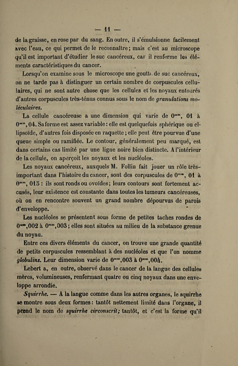 de la graisse, en rose par du sang. En outre, il s’émulsionne facilement avec l’eau, ce qui permet de le reconnaître ; mais c’est au microscope qu’il est important d’étudier le suc cancéreux, car il renferme les élé¬ ments caractéristiques du cancer. Lorsqu’on examine sous le microscope une goutto de suc cancéreux, on ne tarde pas à distinguer un certain nombre de corpuscules cellu¬ laires, qui ne sont autre chose que les cellules et les noyaux entourés d’autres corpuscules très-ténus connus sous le nom de granulations mo¬ léculaires. La cellule cancéreuse a une dimension qui varie de 0mm, 01 à 0mm, 04. Sa forme est assez variable : elle est quelquefois sphérique ou el¬ lipsoïde, d’autres fois disposée en raquette ; elle peut être pourvue d’une queue simple ou ramifiée. Le contour, généralement peu marqué, est dans certains cas limité par une ligne noire bien distincte. A l’intérieur de la cellule, on aperçoit les noyaux et les nucléoles. Les noyaux cancéreux, auxquels M. Follin fait jouer un rôle très- important dans l’histoire du cancer, sont des corpuscules de 0mm, 01 à 0Mm, 015: ils sont ronds ou ovoïdes ; leurs contours sont fortement ac¬ cusés, leur existence est constante dans toutes les tumeurs cancéreuses, où on en rencontre souvent un grand nombre dépourvus de parois d’enveloppe. Les nucléoles se présentent sous forme de petites taches rondes de 0M“,002 à 0mm,003 ; elles sont situées au milieu de la substance grenue du noyau. Entre ces divers éléments du cancer, on trouve une grande quantité de petits corpuscules ressemblant à des nucléoles et que l’on nomme globulins. Leur dimension varie de 0n‘m,003 à 0mm,004, Lebert a, en outre, observé dans le cancer de la langue des cellules mères, volumineuses, renfermant quatre ou cinq noyaux dans une enve¬ loppe arrondie. Squirrhe. — A la langue comme dans les autres organes, le squirrhe se montre sous deux formes : tantôt nettement limité dans l’organe, il prend le nom de squirrhe circonscrit; tantôt, et c’est la forme qu’il