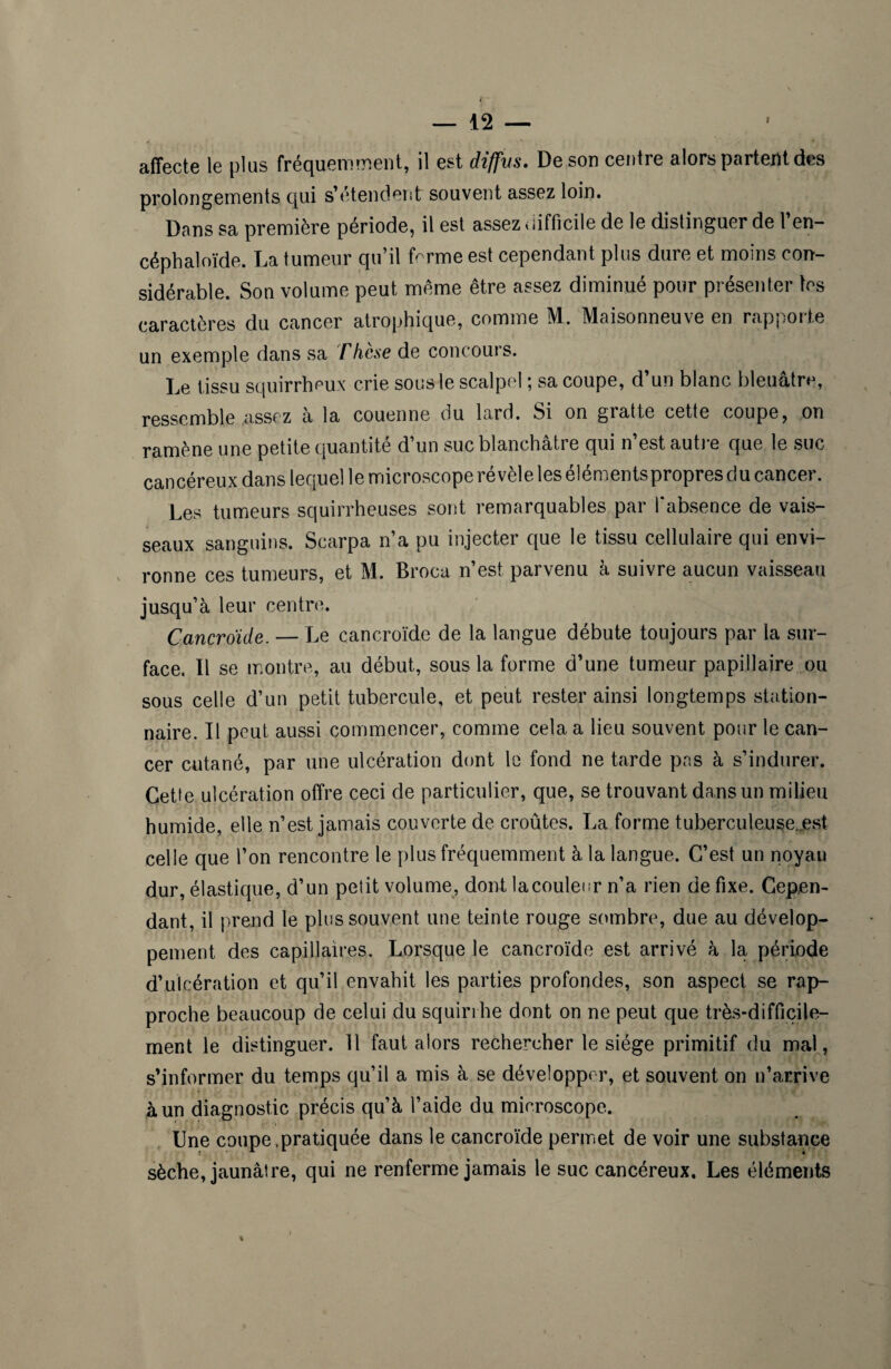 affecte le plus fréquemment, il est diffus. De son centre alors partent des prolongements qui s’étendent souvent assez loin. Dans sa première période, il est assez difficile de le distinguer de l en— céphaloïde. La tumeur qu’il fcrme est cependant plus dure et moins con¬ sidérable. Son volume peut meme être assez diminué pour présenter tes caractères du cancer atrophique, comme M. Maisonneuve en rapporte un exemple dans sa rhèse de concours. Le tissu squirrheux crie sous le scalpel ; sa coupe, d’un blanc bleuâtre, ressemble assez à la couenne du lard. Si on gratte cette coupe, on ramène une petite quantité d’un suc blanchâtre qui n’est autre que le suc cancéreux dans lequel le microscope revele les elementspropres ou cancei. Les tumeurs squirrheuses sont remarquables par l'absence de vais¬ seaux sanguins. Scarpa n’a pu injecter que le tissu cellulaire qui envi¬ ronne ces tumeurs, et M. Broca n’est parvenu à suivre aucun vaisseau jusqu’à leur centre. Cancroide. — Le cancroïde de la langue débute toujours par la sur¬ face. Il se montre, au début, sous la forme d’une tumeur papillaire ou sous celle d’un petit tubercule, et peut rester ainsi longtemps station¬ naire. Il peut aussi commencer, comme cela a lieu souvent pour le can¬ cer cutané, par une ulcération dont le fond ne tarde pas à s’indurer. Cette ulcération offre ceci de particulier, que, se trouvant dans un milieu humide, elle n’est jamais couverte de croûtes. La forme tuberculeuse.est celle que l’on rencontre le plus fréquemment à la langue. C’est un noyau dur, élastique, d’un petit volume, dont la couleur n’a rien de fixe. Cepen¬ dant, il prend le plus souvent une teinte rouge sombre, due au dévelop¬ pement des capillaires. Lorsque le cancroïde est arrivé à la période d’ulcération et qu’il envahit les parties profondes, son aspect se rap¬ proche beaucoup de celui du squirrhe dont on ne peut que très-difficile¬ ment le distinguer. 11 faut, alors rechercher le siège primitif du mal, s’informer du temps qu’il a mis à se développer, et souvent on n’arrive à un diagnostic précis qu’à l’aide du microscope. Une coupe .pratiquée dans le cancroïde permet de voir une substance sèche, jaunâtre, qui ne renferme jamais le suc cancéreux. Les éléments %