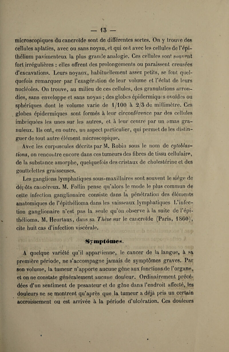 microscopiques du cancroïde sont de différentes sortes. On y trouve des cellules aplaties, avec ou sans noyau, et qui ont avec les cellules de l’épi- thélium pavimenteux la plus grande analogie. Ces cellules sont souvent fort irrégulières : elles offrent des prolongements ou paraissent creusées d’excavations. Leurs noyaux, habituellement assez petits, se font quel¬ quefois remarquer par l’exagération de leur volume et l’éclat de leurs nucléoles. On trouve, au milieu de ces cellules, des granulations arron¬ dies, sans enveloppe et sans noyau ; des globes épidermiques ovoïdes ou sphériques dont le volume varie de 1/100 à 2/3 de millimètre. Ces globes épidermiques sont formés à leur circonférence par des cellules imbriquées les unes sur les autres, et à leur centre par un amas gra¬ nuleux. Ils ont, en outre, un aspect particulier, qui permet de les distin¬ guer de tout autre élément microscopique. Avt-c les corpuscules décrits par AI. Robin sous le nom de cytoblas- tions, on rencontre encore dans ces tumeurs des fibres de tissu cellulaire, de la substance amorphe, quelquefois des cristaux de cholestérine et des gouttelettes graisseuses. Les ganglions lymphatiques sous-maxillaires sont souvent le siège de dépôts cancéreux. M. Follin pense qu’alors le mode le plus commun de cette infection ganglionaire consiste dans la pénétration des éléments anatomiques de l’épithélioma dans les vaisseaux lymphatiques L’infec¬ tion ganglionaire n’est pas la seule qu’on observe à la suite de l’épi¬ thélioma. M. Heurtaux, dans sa Thèse sur le cancroïde (Paris, 1860), cite huit cas d’infection viscérale. Symptômes. A quelque variété qu’il appartienne, le cancer de la langue, à sa première période, ne s’accompagne jamais de symptômes graves. Par son volume, la tumeur n’apporte aucune gêne aux fonctions de l’organe, et on ne constate généralement aucune douleur. Ordinairement précé¬ dées d’un sentiment de pesanteur et de gêne dans l’endroit affecté, les douleurs ne se montrent qu’après que la tumeur a déjà pris un certain accroissement ou est arrivée à la période d’ulcération. Ces douleurs 4