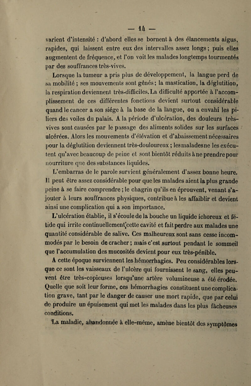 varient d’intensité : d’abord elles se bornent à des élancements aigus, rapides, qui laissent entre eux des intervalles assez longs ; puis elles augmentent de fréquence,, et l’on voit les malades longtemps tourmentés par des souffrances très-vives. Lorsque la tumeur a pris plus de développement, la langue perd de sa mobilité ; ses mouvements sont gênés; la mastication, la déglutition, la respiration deviennent très-difficiles. La difficulté apportée à l’accom¬ plissement de ces différentes fonctions devient surtout considérable quand le cancer a son siège à la base de la langue, ou a envahi les pi¬ liers des voiles du palais. A la période d’ulcération, des douleurs très- vives sont causées par le passage des aliments solides sur les surfaces ulcérées. Alors les mouvements d’élévation et d’abaissement nécessaires pour la déglutition deviennent très-douloureux ; lesmaladesne les exécu¬ tent qu’avec beaucoup de peine et sont bientôt réduits à ne prendre pour nourriture que des substances liquides. L’embarras de le parole survient généralement d’assez bonne heure. If peut être assez considérable pour que les malades aient la plus grande peine à se faire comprendre ; le chagrin qu’ils en éprouvent, venant s’a¬ jouter à leurs souffrances physiques, contribue à les affaiblir et devient ainsi une complication qui a son importance. L’ulcération établie, il s’écoule de la bouche un liquide ichoreux et fé¬ tide qui irrite continuellemenfcette cavité et fait perdre aux malades une quantité considérable de salive. Ces malheureux sont sans cesse incom¬ modés par le besoin de cracher; mais c’est surtout pendant le sommeil que l’accumulation des mucosités devient pour eux très-pénible. A cette époque surviennent les hémorrhagies. Peu considérables lors¬ que ce sont les vaisseaux de l’ulcère qui fournissent le sang, elles peu¬ vent être très-copieuses lorsqu’une artère volumineuse a été érodée. Quelle que soit leur forme, ces hémorrhagies constituent une complica¬ tion grave, tant par le danger de causer une mort rapide, que par celui de produire un épuisement qui met les malades dans les plus fâcheuses conditions. La maladie, abandonnée à elle-même, amène bientôt des symptômes