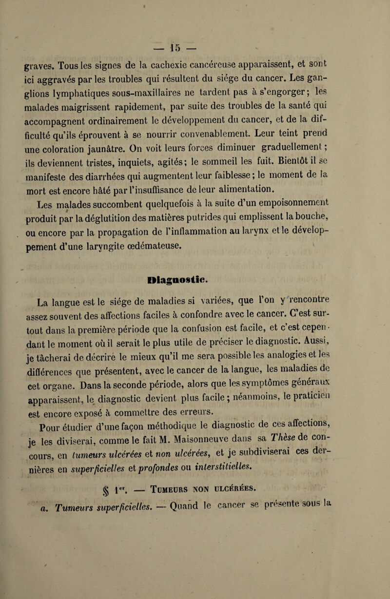 graves. Tous les signes de la cachexie cancéreuse apparaissent, et sont ici aggravés par les troubles qui résultent du siège du cancer. Les gan¬ glions lymphatiques sous-maxillaires ne tardent pas à s’engorger; les malades maigrissent rapidement, par suite des troubles de la santé qui accompagnent ordinairement le développement du cancer, et de la dif¬ ficulté qu’ils éprouvent à se nourrir convenablement. Leur teint prend une coloration jaunâtre. On voit leurs forces diminuer graduellement ; ils deviennent tristes, inquiets, agités; le sommeil les fuit. Bientôt il se manifeste des diarrhées qui augmentent leur faiblesse ; le moment de la mort est encore hâté par l’insuffisance de leur alimentation. Les malades succombent quelquefois à la suite d’un empoisonnement produit par la déglutition des matières putrides qui emplissent la bouche, ou encore par la propagation de l’inflammation au larynx et le dévelop¬ pement d’une laryngite œdémateuse. Diagnostic. La langue est le siège de maladies si variées, que l’on y rencontre assez souvent des affections faciles a confondre avec le cancer. G est sui- tout dans la première période que la confusion est facile, et c est cepen¬ dant le moment où il serait le plus utile de préciser le diagnostic. Aussi, je tâcherai de décrire le mieux qu’il me sera possible les analogies et les différences que présentent, avec le cancer de la langue, les maladies de cet organe. Dans la seconde période, alors que les symptômes généraux apparaissent, le diagnostic devient plus facile; néanmoins, le praticien est encore exposé à commettre des erreurs. Pour étudier d’une façon méthodique le diagnostic de ces affections, je les diviserai, comme le fait M. Maisonneuve dans sa Thèse de con¬ cours, en tumeurs ulcérées et non ulcérées, et je subdiviserai ces der¬ nières en superficielles et profondes ou interstitielles. g 1er, — Tumeurs non ulcérées. a. Tumeurs superficielles. — Quand le cancer se présente sous la