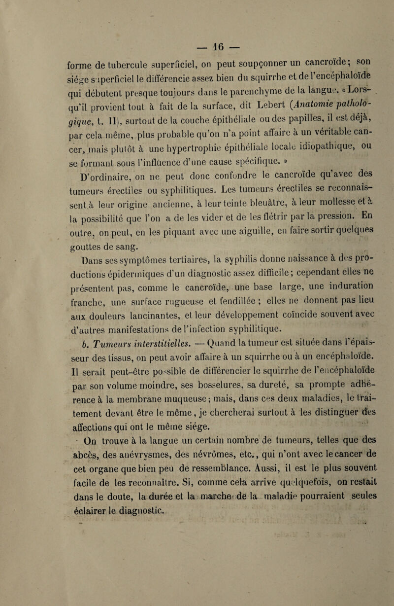 forme de tubercule superficiel, on peut soupçonner un cancroïde; son siège superficiel le différencie assez bien du squirrhe et de 1 encéphaloïde qui débutent presque toujours dans le parenchyme de la langue. «Lois- qu’il provient tout à fait de la surface, dit Lebert (.Anatomie patholo¬ gique, t. 11), surtout de la couche épithéliale ou des papilles, il est déjà, par cela même, plus probable qu’on n'a point affaire à un véritable can¬ cer,, mais plutôt à une hypertrophie epithéliale locale idiopathique, ou se formant sous F influence d’une cause spécifique. » D’ordinaire, on ne peut donc confondre le cancroïde qu avec des tumeurs érectiles ou syphilitiques. Les tumeurs érectiles se reconnais¬ sent,à leur origine ancienne, à leur teinte bleuâtre, à leur mollesse et à la possibilité que F on a de les vider et de les flétrir par la pression. En outre, on peut, en les piquant avec une aiguille, en faire sortir quelques gouttes de sang. Dans ses symptômes tertiaires, la syphilis donne naissance à des pro¬ ductions épidermiques d’un diagnostic assez difficile; cependant elles ne présentent pas, comme le cancroïde, une base large, une induration franche, une surface rugueuse et fendillée ; elles ne donnent pas lieu aux douleurs lancinantes, et leur développement coïncide souvent avec d’autres manifestations de l'infection syphilitique. 6. Tumeurs interstitielles. — Quand la tumeur est située dans l’épais¬ seur des tissus, on peut avoir affaire à un squirrhe ou à un encéphaloïde. Il serait peut-être possible de différencier le squirrhe de F encéphaloïde par son volume moindre, ses bosselures, sa dureté, sa prompte adhé¬ rence à la membrane muqueuse; mais, dans ces deux maladies, le trai¬ tement devant être le même, je chercherai surtout à les distinguer dès affections qui ont le même siège. • On trouve à la langue un certain nombre de tumeurs, telles que des abcès, des anévrysmes, des névrômes, etc., qui n’ont avec le cancer de cet organe que bien peu de ressemblance. Aussi, il est le plus souvent facile de les reconnaître. Si, comme cela arrive quelquefois, on restait dans le doute, la durée et la marche de la maladie pourraient seules éclairer le diagnostic.