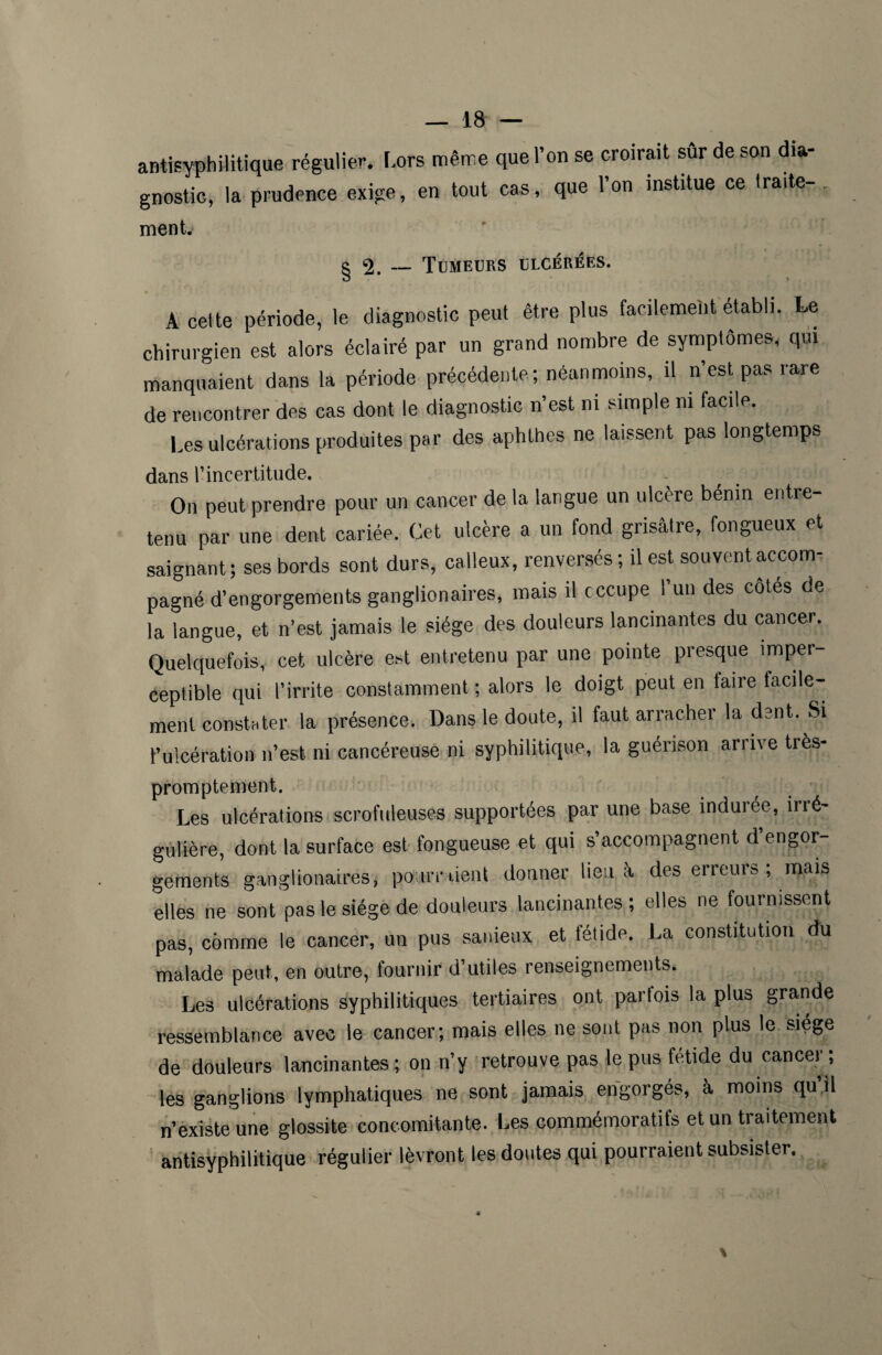 antisyphilitique régulier. Lors même que l’on se croirait sur de son dia¬ gnostic, la prudence exige, en tout cas, que Ion institue ce traite-. ment. g «2. — Tumeurs ulcérées. A cette période, le diagnostic peut être plus facilement établi. Le chirurgien est alors éclairé par un grand nombre de symptômes, qui manquaient dans la période précédente; néanmoins, il n’est pas rare de rencontrer des cas dont le diagnostic n’est ni simple ni facile. Les ulcérations produites par des aphthes ne laissent pas longtemps dans rincertitude. On peut prendre pour un cancer de la langue un ulcère bénin entre- tenu par une dent cariée. Cet ulcère a un fond grisâtre, fongueux et saignant; ses bords sont durs, calleux, renversés ; il est souvent accom¬ pagné d’engorgements ganglionaires, mais il occupe l’un des côtés de la langue, et n’est jamais le siège des douleurs lancinantes du cancer. Quelquefois, cet ulcère est entretenu par une pointe presque imper¬ ceptible qui l’irrite constamment ; alors le doigt peut en taire facile¬ ment constater la présence. Dans le doute, il faut arracher la dent. Si l’ulcération n’est ni cancéreuse ni syphilitique, la guérison arrive très- promptement. Les ulcérations scrofuleuses supportées par une base indurée, irré¬ gulière, dont la surface est fongueuse et qui s’accompagnent d engor¬ gements ganglionaires, pourraient donner lieu à des erreurs; mais elles ne sont pas le siège de douleurs lancinantes; elles ne fournissent pas, comme le cancer, un pus sanieux et fétide. La constitution du malade peut, en outre, fournir d’utiles renseignements. Les ulcérations syphilitiques tertiaires ont parfois la plus grande ressemblance avec le cancer; mais elles ne sont pas non plus le siège de douleurs lancinantes; on n’y retrouve pas le pus fétide du cancer ; les ganglions lymphatiques ne sont jamais engorgés, à moins qu’il n’existe une glossite concomitante. Les commémoratifs et un traitement antisyphilitique régulier lèvront les doutes qui pourraient subsister.