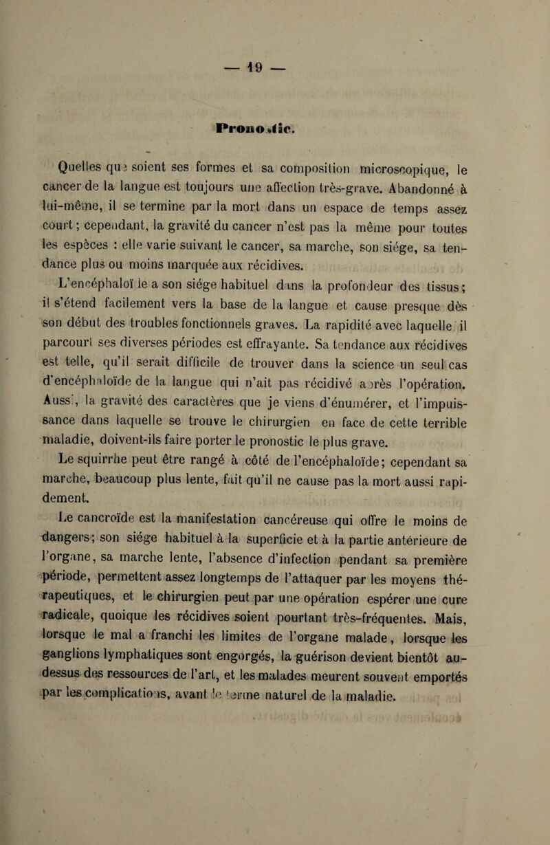 Pi 'oiio^Sc. Quelles qa3 soient ses formes et sa composition microscopique, le cancer de la langue est toujours une affection très-grave. Abandonné à lui-même, il se termine par la mort dans un espace de temps assez court ; cependant, la gravité du cancer n’est pas la même pour toutes les especes : elle varie suivant le cancer, sa marche, son siège, sa ten¬ dance plus ou moins marquée aux récidives. L’encéphaloï Je a son siège habituel dans la profondeur des tissus; il s’étend facilement vers la base de la langue et cause presque dès son début des troubles fonctionnels graves. La rapidité avec laquelle il parcourt ses diverses périodes est effrayante. Sa tendance aux récidives est telle, qu’il serait difficile de trouver dans la science un seul cas d encéphnloïde de la langue qui n’ait pas récidivé a )rès l’opération. Auss:, la gravité des caractères que je viens d’énumérer, et l’impuis¬ sance dans laquelle se trouve le chirurgien en face de cette terrible maladie, doivent-ils faire porter le pronostic le plus grave. Lesquirrhe peut être rangé à côté de l’encéphaloïde; cependant sa marche, beaucoup plus lente, fait qu’il ne cause pas la mort aussi rapi¬ dement. Le cancroïde est la manifestation cancéreuse qui offre le moins de dangers; son siège habituel à la superficie et à la partie antérieure de 1 organe, sa marche lente, l’absence d’infection pendant sa première période, permettent assez longtemps de l’attaquer par les moyens thé¬ rapeutiques, et le chirurgien peut par une opération espérer une cure radicale, quoique les récidives soient pourtant très-fréquentes. Mais, lorsque le mal a franchi les limites de l’organe malade, lorsque les ganglions lymphatiques sont engorgés, la guérison devient bientôt au- dessus des ressources de l’art, et les malades meurent souvent emportés par les complications, avant le terme naturel de la maladie. /