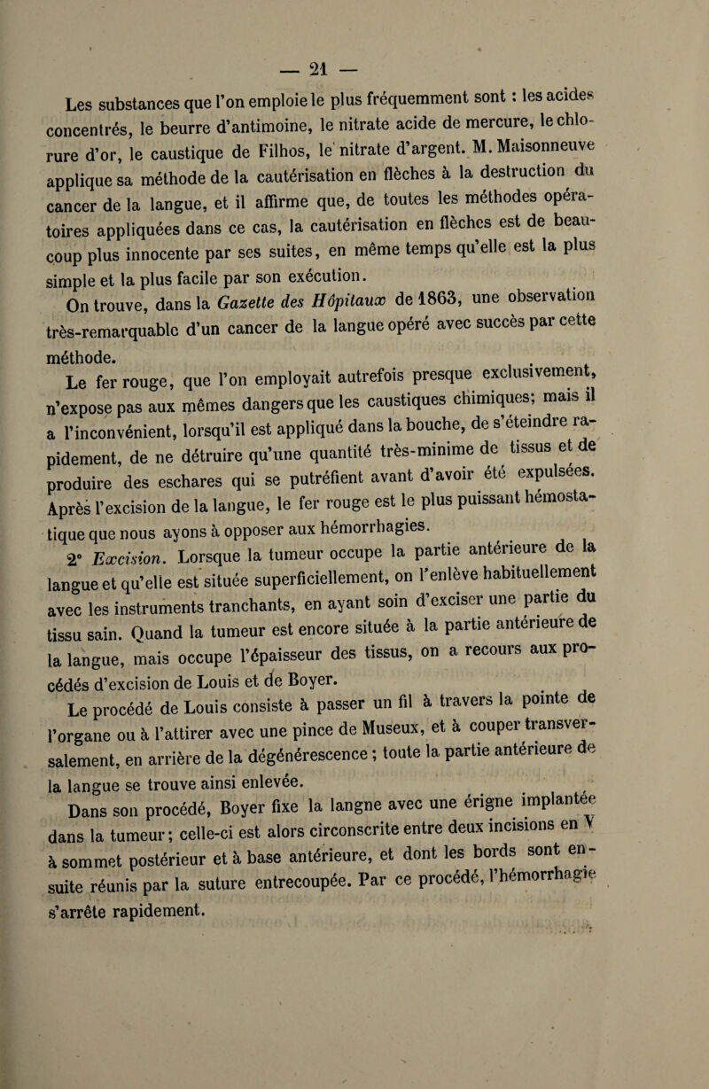 Les substances que l’on emploie le plus fréquemment sont : les acides concentrés, le beurre d’antimoine, le nitrate acide de mercure, le chlo¬ rure d’or, le caustique de Filhos, le nitrate d’argent. M. Maisonneuve applique sa méthode de la cautérisation en flèches à la destruction, du cancer de la langue, et il affirme que, de toutes les méthodes opéra¬ toires appliquées dans ce cas, la cautérisation en flèches est de beau¬ coup plus innocente par ses suites, en même temps qu’elle est la plus simple et la plus facile par son execution. On trouve, dans la Gazette des Hôpitaux de 1863, une observation très-remarquable d’un cancer de la langue opéré avec succès par cette méthode. Le fer rouge, que l’on employait autrefois presque exclusivement, n’expose pas aux mêmes dangers que les caustiques chimiques; mais il a l’inconvénient, lorsqu’il est appliqué dans la bouche, de s’éteindre ra¬ pidement, de ne détruire qu’une quantité très-minime de tissus et de produire des eschares qui se putréfient avant d’avoir été expulsées. Après l’excision de la langue, le fer rouge est le plus puissant hémosta¬ tique que nous ayons à opposer aux hémorrhagies. 2° Excision. Lorsque la tumeur occupe la partie anterieure de a langue et qu’elle est située superficiellement, on l’enlève habituellement avec les instruments tranchants, en ayant soin d’exciser une partie du tissu sain. Quand la tumeur est encore située à la partie anterieure de la langue, mais occupe l’épaisseur des tissus, on a recours aux pro¬ cédés d’excision de Louis et de Boyer. Le procédé de Louis consiste à passer un fil à travers la pointe de l’organe ou à l’attirer avec une pince de Museux, et à couper transver¬ salement, en arrière de la dégénérescence ; toute la partie antérieure de la langue se trouve ainsi enlevée. Dans son procédé, Boyer fixe la langne avec une érigne implantée dans la tumeur ; celle-ci est alors circonscrite entre deux incisions en V à sommet postérieur et à base antérieure, et dont les bords sont en¬ suite réunis par la suture entrecoupée. Par ce procédé, l’hémorrhagie s’arrête rapidement.