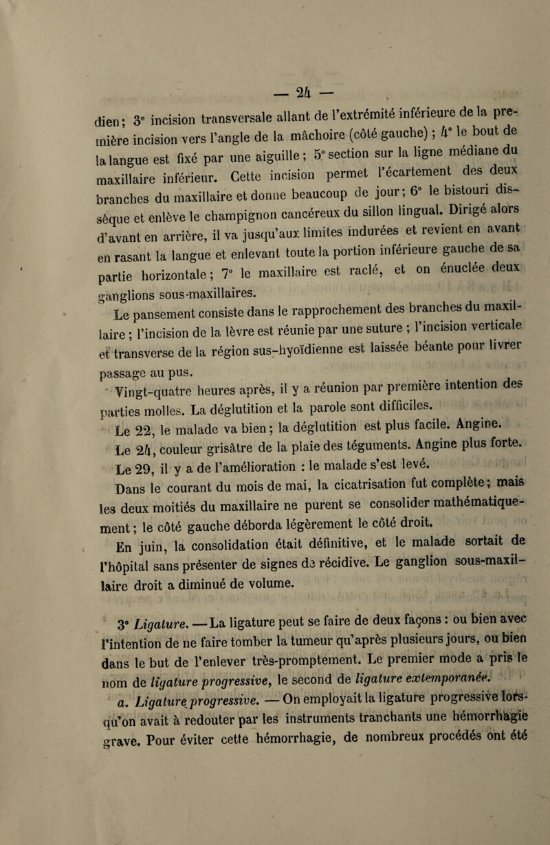 dien; 3° incision transversale allant de l’extrémité inférieure de la pre¬ mière incision vers l’angle de la mâchoire (côté gauche), h le bout de la langue est fixé par une aiguille ; 5“ section sur la ligne médiane du maxillaire inférieur. Cette incision permet l’écartement des deux branches du maxillaire et donne beaucoup de jour; 6» le bistouri dis¬ sèque et enlève le champignon cancéreux du sillon lingual. Dirige alors d’avant en arrière, il va jusqu’aux limites indurées et revient en avant en rasant la langue et enlevant toute la portion inférieure gauche de sa partie horizontale ; 7° le maxillaire est raclé, et on énuclée deux ganglions sous-maxillaires. Le pansement consiste dans le rapprochement des branches du maxil¬ laire ; l’incision de la lèvre est réunie par une suture ; l’incision verticale et transverse de la région sus-hyoïdienne est laissée béante pour livrer passage au pus. - Vingt-quatre heures après, il y a réunion par première intention des parties molles. La déglutition et la parole sont difficiles. Le 22, le malade va bien; la déglutition est plus facile. Angine. Le 24, couleur grisâtre de la plaie des téguments. Angine plus forte. Le 29, il y a de l’amélioration : le malade s’est levé. Dans le courant du mois de mai, la cicatrisation fut complète; mais les deux moitiés du maxillaire ne purent se consolider mathématique¬ ment ; le côté gauche déborda légèrement le côté droit. En juin, la consolidation était définitive, et le malade sortait de l’hôpital sans présenter de signes de récidive. Le ganglion sous-maxil- laire droit a diminué de volume. 3° Ligature, — La ligature peut se faire de deux façons : ou bien avec l’intention de ne faire tomber la tumeur qu’après plusieurs jours, ou bien dans le but de l’enlever très-promptement. Le premier mode a pris le nom de ligature progressive, le second de ligature extemporanée, a. Ligature progressive, —On employait la ligature progressive lors¬ qu’on avait à redouter par les instruments tranchants une hémorrhagie grave. Pour éviter cette hémorrhagie, de nombreux procédés ont été