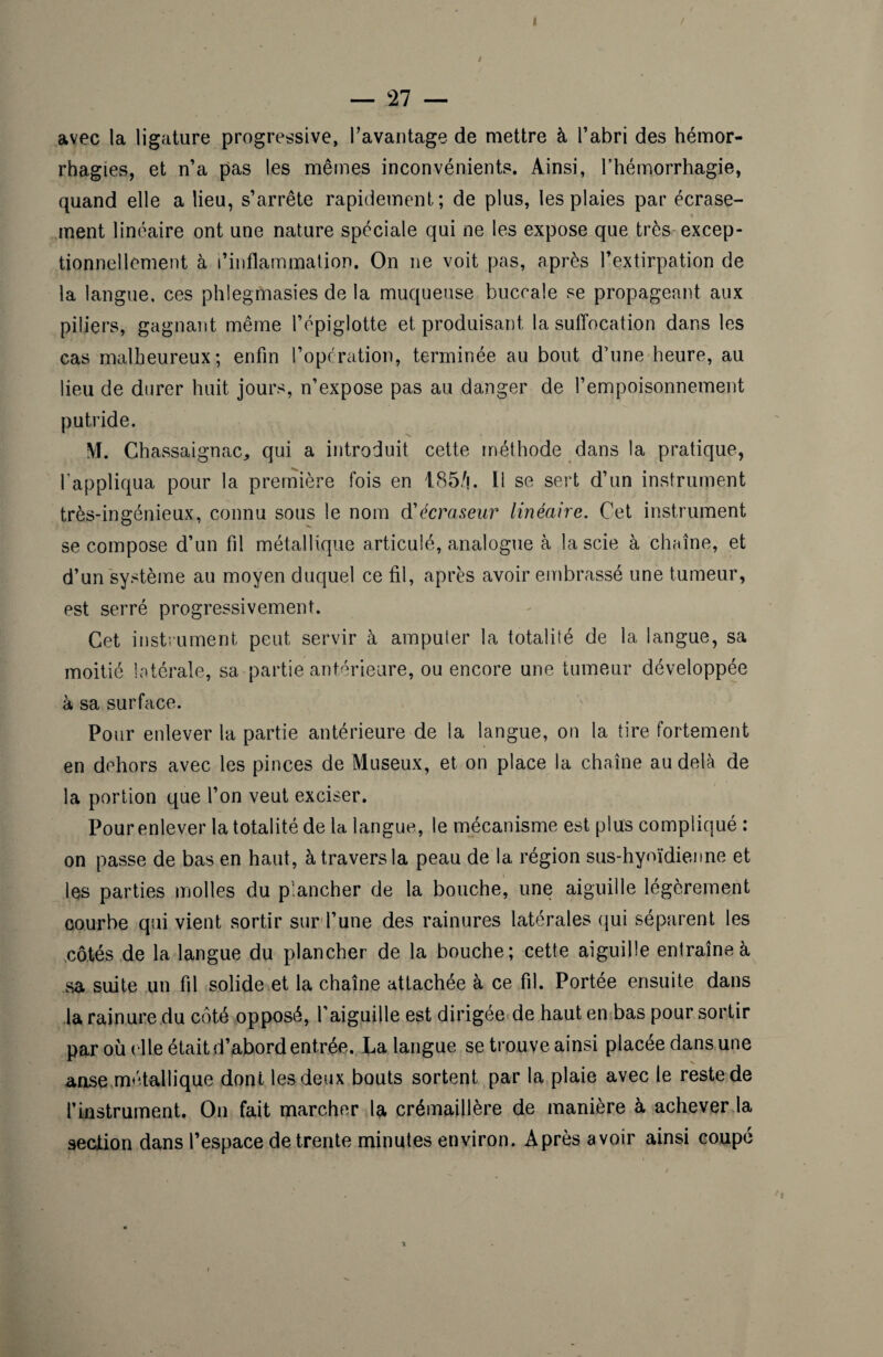 I — 27 — avec la ligature progressive, l’avantage de mettre à l’abri des hémor¬ rhagies, et n’a pas les mêmes inconvénients. Ainsi, l’hémorrhagie, quand elle a lieu, s’arrête rapidement; de plus, les plaies par écrase- « ment linéaire ont une nature spéciale qui ne les expose que très-excep¬ tionnellement à l’inflammation. On ne voit pas, après l’extirpation de la langue, ces phlegmasies de la muqueuse buccale se propageant aux piliers, gagnant même l’épiglotte et produisant la suffocation dans les cas malheureux; enfin l’operation, terminée au bout d’une heure, au lieu de durer huit jours, n’expose pas au danger de l’empoisonnement putride. M. Chassaignac, qui a introduit cette méthode dans la pratique, l'appliqua pour la première fois en 185/j. Il se sert d’un instrument très-ingénieux, connu sous le nom d'écraseur linéaire. Cet instrument se compose d’un fil métallique articulé, analogue à la scie à chaîne, et d’un système au moyen duquel ce fil, après avoir embrassé une tumeur, est serré progressivement. Cet instrument peut servir à amputer la totalité de la langue, sa moitié latérale, sa partie antérieure, ou encore une tumeur développée à sa surface. Pour enlever la partie antérieure de la langue, on la tire fortement en dehors avec les pinces de Museux, et on place la chaîne au delà de la portion que l’on veut exciser. Pour enlever la totalité de la langue, le mécanisme est plus compliqué : on passe de bas en haut, à travers la peau de la région sus-hyoïdienne et les parties molles du plancher de la bouche, une aiguille légèrement courbe qui vient sortir sur l’une des rainures latérales qui séparent les côtés de la langue du plancher de la bouche; cette aiguille entraîne à sa suite un fil solide et la chaîne attachée à ce fil. Portée ensuite dans la rainure du côté opposé, l'aiguille est dirigée de haut en bas pour sortir par où elle était d’abord entrée. La langue se trouve ainsi placée dans une anse métallique dont les deux bouts sortent par la plaie avec le reste de l’instrument. On fait marcher la crémaillère de manière à achever la section dans l’espace de trente minutes environ. Après avoir ainsi coupé ■*