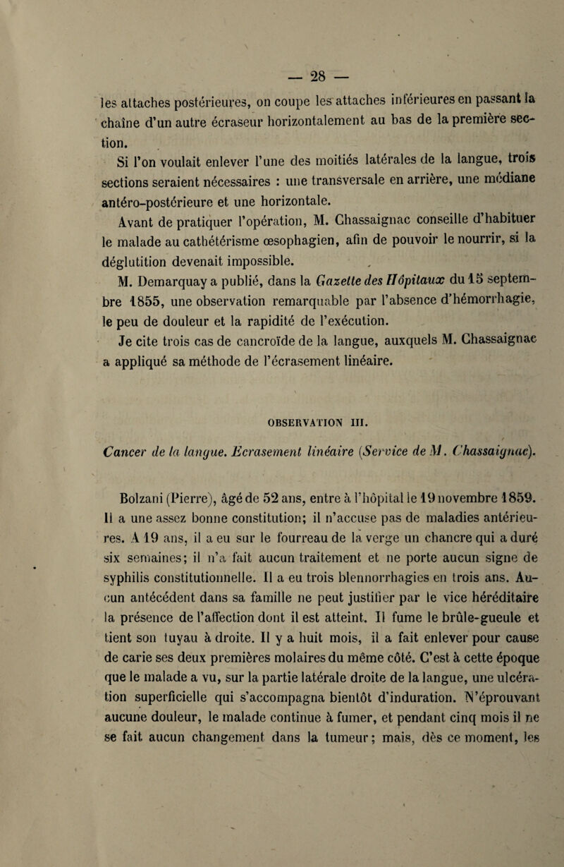 les attaches postérieures, on coupe les attaches inférieures en passant la chaîne d’un autre écraseur horizontalement au bas de la première sec¬ tion. Si Ton voulait enlever l’une des moitiés latérales de la langue, trois sections seraient nécessaires : une transversale en arrière, une médiane antéro-postérieure et une horizontale. Avant de pratiquer l’opération, M. Chassaignac conseille d habituer le malade au cathétérisme œsophagien, afin de pouvoir le nourrir, si la déglutition devenait impossible. M. Demarquay a publié, dans la Gazette des Hôpitaux du 15 septem¬ bre 1855, une observation remarquable par l’absence d’hémorrhagie, le peu de douleur et la rapidité de l’exécution. Je cite trois cas de cancroïde de la langue, auxquels M. Chassaignac a appliqué sa méthode de l’écrasement linéaire. OBSERVATION III. Cancer de la langue. Ecrasement linéaire (Service de M. Chassaignac). Bolzani (Pierre), âgé de 52 ans, entre à l’hôpital le 19 novembre 1859. 11 a une assez bonne constitution; il n’accuse pas de maladies antérieu¬ res. A 19 ans, il a eu sur le fourreau de la verge un chancre qui a duré six semaines; il n’a fait aucun traitement et ne porte aucun signe de syphilis constitutionnelle. 11 a eu trois blennorrhagies en trois ans. Au¬ cun antécédent dans sa famille ne peut justifier par le vice héréditaire la présence de l’affection dont il est atteint. Il fume le brûle-gueule et tient son tuyau à droite. Il y a huit mois, il a fait enlever pour cause de carie ses deux premières molaires du même côté. C’est à cette époque que le malade a vu, sur la partie latérale droite de la langue, une ulcéra¬ tion superficielle qui s’accompagna bientôt d’induration. Réprouvant aucune douleur, le malade continue à fumer, et pendant cinq mois il ne se fait aucun changement dans la tumeur; mais, dès ce moment, les