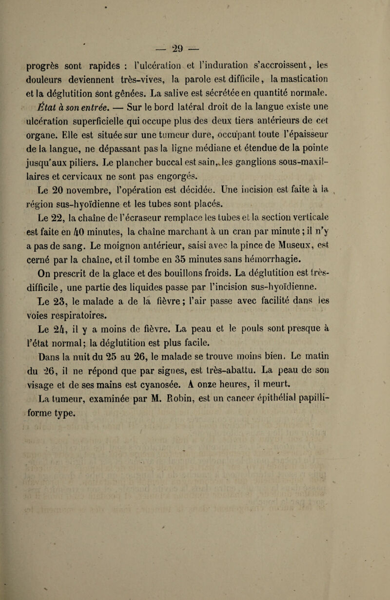 progrès sont rapides : l’ulcération et l’induration s’accroissent, les douleurs deviennent très-vives, la parole est difficile, la mastication et la déglutition sont gênées. La salive est sécrétée en quantité normale. État à son entrée. — Sur le bord latéral droit de la langue existe une ulcération superficielle qui occupe plus des deux tiers antérieurs de cet organe. Elle est située sur une tumeur dure, occupant toute l’épaisseur de la langue, ne dépassant pas la ligne médiane et étendue de la pointe jusqu’aux piliers. Le plancher buccal est sain,Jes ganglions sous-maxil¬ laires et cervicaux ne sont pas engorgés. Le 20 novembre, l’opération est décidée. Une incision est faite à la , région sus-hyoïdienne et les tubes sont placés. Le 22, la chaîne de l’écraseur remplace les tubes et la section verticale est faite en 40 minutes, la chaîne marchant à un cran par minute ; il n’y a pas de sang. Le moignon antérieur, saisi avec la pince de Museux, est cerné par la chaîne, et il tombe en 35 minutes sans hémorrhagie. On prescrit de la glace et des bouillons froids. La déglutition est très- difficile , une partie des liquides passe par l’incision sus-hyoïdienne. Le 23, le malade a de la fièvre ; l’air passe avec facilité dans les voies respiratoires. Le 24, il y a moins de fièvre. La peau et le pouls sont presque à l’état normal; la déglutition est plus facile. Dans la nuit du 25 au 26, le malade se trouve moins bien. Le matin du 26, il ne répond que par signes, est très-abattu. La peau de son visage et de ses mains est cyanosée. A onze heures, il meurt. La tumeur, examinée par M. Robin, est un cancer épithélial papüli- forme type.