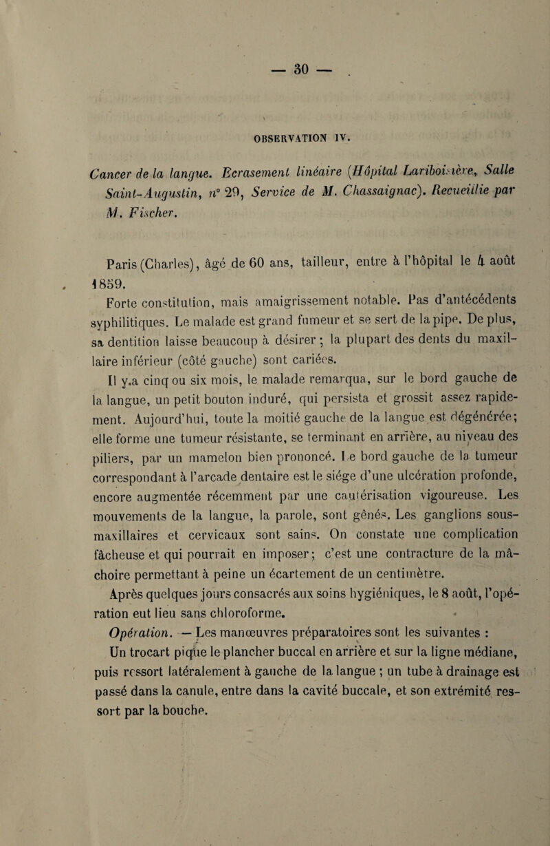 OBSERVATION IV. Cancer delà langue. Ecrasement linéaire (Hôpital Lariboisière, Salle Saint-Augustin, n° 29, Service de M. Chassaignac). Recueillie par M. Fischer. Paris (Charles), âgé de 60 ans, tailleur, entre à l’hôpital le h août 1859. Forte constitution, mais amaigrissement notable. Pas d’antécédents syphilitiques. Le malade est grand fumeur et se sert de la pipe. De plus, sa dentition laisse beaucoup à désirer ; la plupart des dents du maxil¬ laire inférieur (côté gauche) sont cariées. Il y.a cinq ou six mois, le malade remarqua, sur le bord gauche de la langue, un petit bouton induré, qui persista et grossit assez rapide¬ ment. Aujourd’hui, toute la moitié gauche de la langue est dégénérée; elle forme une tumeur résistante, se terminant en arrière, au niveau des piliers, par un mamelon bien prononcé. l e bord gauche de la tumeur correspondant à l’arcade dentaire est le siège d’une ulcération profonde, encore augmentée récemment par une cautérisation vigoureuse. Les mouvements de la langue, la parole, sont gênés. Les ganglions sous- maxillaires et cervicaux sont sains. On constate une complication fâcheuse et qui pourrait en imposer; c’est une contracture de la mâ¬ choire permettant à peine un écartement de un centimètre. Après quelques jours consacrés aux soins hygiéniques, le 8 août, l’opé¬ ration eut lieu sans chloroforme. t Opération. — Les manœuvres préparatoires sont les suivantes : Un trocart pique le plancher buccal en arrière et sur la ligne médiane, puis ressort latéralement à gauche de la langue ; un tube à drainage est passé dans la canule, entre dans la cavité buccale, et son extrémité res¬ sort par la bouche.