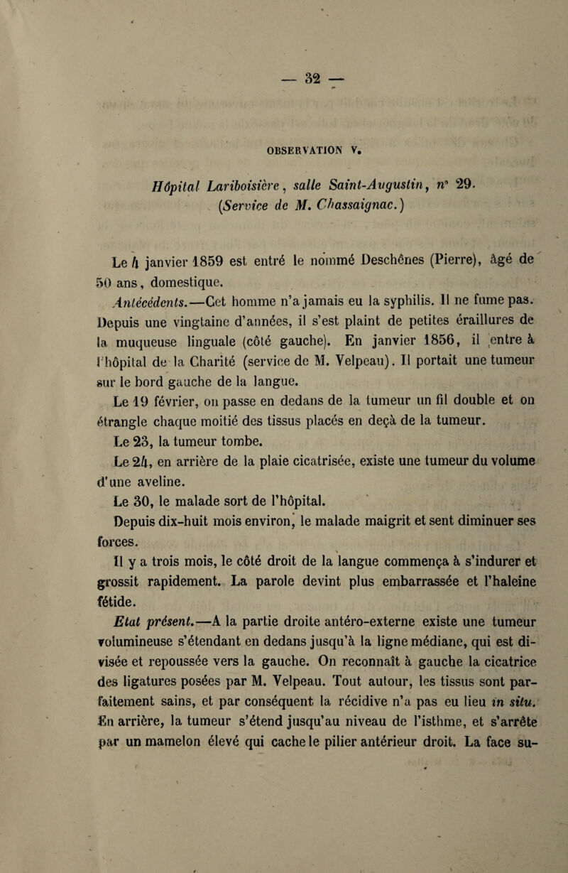 OBSERVATION V. Hôpital Lariboisière , sa//e Saint-Au gustin, n° 29. (Service de M. Chassaignac. ) Le h janvier 1859 est entré le nommé Deschênes (Pierre), âgé de 50 ans, domestique. Antécédents.—Cet homme n’a jamais eu la syphilis. Il ne fume pas. Depuis une vingtaine d’années, il s’est plaint de petites éraillures de la muqueuse linguale (côté gauche). En janvier 1856, il entre à 1 hôpital de la Charité (service de M. Velpeau). Il portait une tumeur sur le bord gauche de la langue. Le 19 février, on passe en dedans de la tumeur un fil double et on étrangle chaque moitié des tissus placés en deçà de la tumeur. Le 23, la tumeur tombe. Le 24, en arrière de la plaie cicatrisée, existe une tumeur du volume d’une aveline. Le 30, le malade sort de l’hôpital. Depuis dix-huit mois environ, le malade maigrit et sent diminuer ses forces. % Il y a trois mois, le côté droit de la langue commença à s’indurer et grossit rapidement. La parole devint plus embarrassée et l’haleine fétide. Etat présent.—A la partie droite antéro-externe existe une tumeur volumineuse s’étendant en dedans jusqu’à la ligne médiane, qui est di¬ visée et repoussée vers la gauche. On reconnaît à gauche la cicatrice des ligatures posées par M. Velpeau. Tout autour, les tissus sont par¬ faitement sains, et par conséquent la récidive n’a pas eu lieu in situ. En arrière, la tumeur s’étend jusqu’au niveau de l’isthme, et s’arrête par un mamelon élevé qui cache le pilier antérieur droit. La face su-