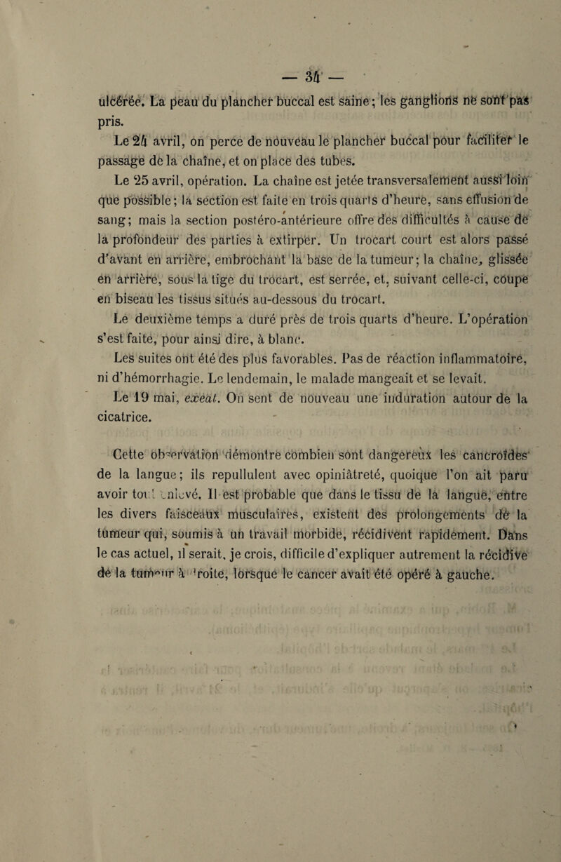 ulcérée. La peau du plancher buccal est saine ; les ganglion^ ne sont pas pris. Le 24 avril, on perce de nouveau le plancher buccal pour facilitet le passage delà chaîne, et on place des tubes. Le 25 avril, opération. La chaîne est jetée transversalement aussi loin que possible; la section est faite en troisquarls d’heure, sans effusion de sang; mais la section postéro-antérieure offre des difficultés à cause de la profondeur des parties à extirper. Un trocart court est alors paissé d’avant en arrière, embrochant la base de la tumeur; la chaîne, glissée en arrière, sous la tige du trocart, est serrée, et, suivant celle-ci, coupe en biseau les tissus situés au-dessous du trocart. Le deuxième temps a duré près de trois quarts d’heure. L’opération s’est faite, pour ainsi dire, à blanc. Les suites ont été des plus favorables. Pas de réaction inflammatoire, ni d’hémorrhagie. Le lendemain, le malade mangeait et se levait. Le 19 mai, exeat. On sent de nouveau une induration autour de la cicatrice. Cette observation démontre combien sont dangereux les cancroides1 de la langue; ils repullulent avec opiniâtreté, quoique l’on ait paru avoir toi l enlevé, 11 est probable que dans le tissu de la langue, entre les divers faisceaux musculaires, existent des prolongements d£ la tumeur qui, soumis à un travail morbide, récidivent rapidement. Dàns % le cas actuel, il serait, je crois, difficile d’expliquer autrement la récidive de la tumeur à droite, lorsque le cancer avait été opéré à gauche. 4