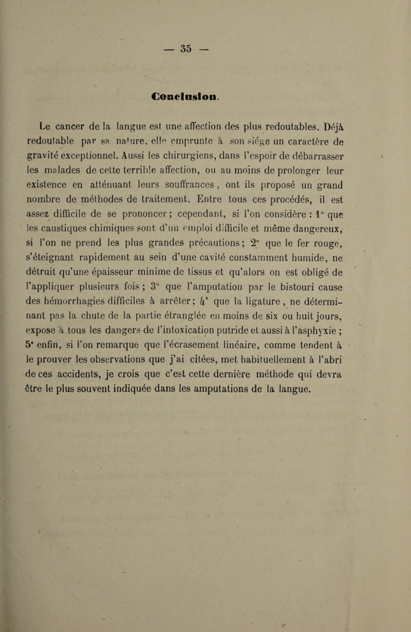 Conclusion. Le cancer de la langue est une affection des plus redoutables. Déjà redoutable par se nature, elle emprunte à son siège un caractère de gravité exceptionnel. Aussi les chirurgiens, dans l’espoir de débarrasser les malades de cette terrible affection, ou au moins de prolonger leur existence en atténuant leurs souffrances , ont ils proposé un grand nombre de méthodes de traitement. Entre tous ces procédés, il est assez difficile de se prononcer ; cependant, si l’on considère : 1° que les caustiques chimiques sont d’un emploi difficile et même dangereux, si l’on ne prend les plus grandes précautions; 2° que le fer rouge, s’éteignant rapidement au sein d’une cavité constamment humide, ne détruit qu’une épaisseur minime de tissus et qu’alors on est obligé de l’appliquer plusieurs fois; 3° que l’amputation par le bistouri cause des hémorrhagies difficiles à arrêter; que la ligature, ne détermi¬ nant pas la chute de la partie étranglée en moins de six ou huit jours, expose a tous les dangers de l’intoxication putride et aussi à l’asphyxie ; 5e enfin, si l’on remarque que l’écrasement linéaire, comme tendent à le prouver les observations que j’ai citées, met habituellement à l’abri de ces accidents, je crois que c’est cette dernière méthode qui devra être le plus souvent indiquée dans les amputations de la langue.