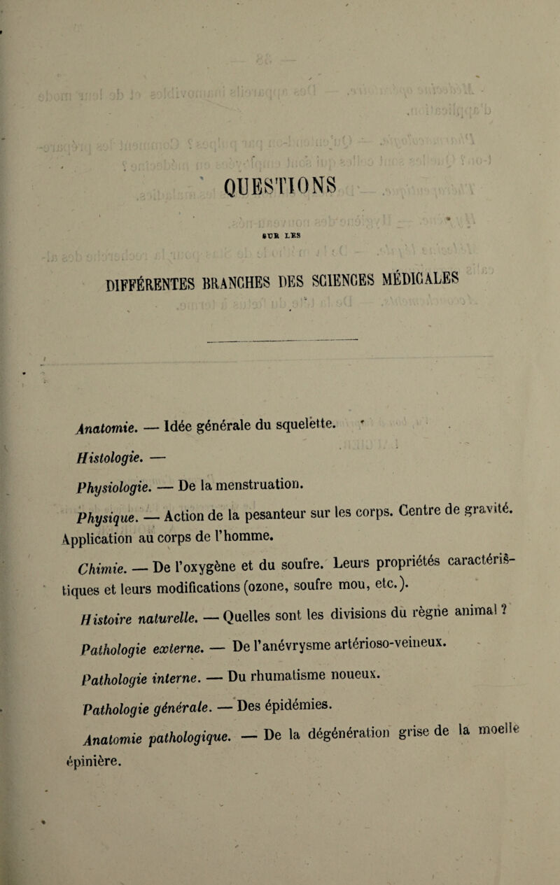 QUESTIONS St!R LES DIFFÉRENTES BRANCHES DES SCIENCES MÉDICALES Anatomie. — Idée générale du squelette. Histologie. — Physiologie. — De la menstruation. Physique. — Action de la pesanteur sur les corps. Centre de gravité. Application au corps de l’homme. Chimie. — De l’oxygène et du soufre. Leurs propriétés caractéris¬ tiques et leurs modifications (ozone, soufre mou, etc.). Histoire naturelle. — Quelles sont les divisions du règne anima! ? Pathologie externe. — De l’anévrysme artérioso-veineux. Pathologie interne. — Du rhumatisme noueux. Pathologie générale. — Des épidémies. Anatomie pathologique. — De la dégénération grise de la moelle épinière.
