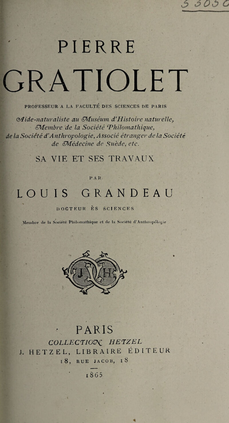Ô ÔOÔ c PIERRE GRATIOLET PROFESSEUR A LA FACULTE DES SCIENCES DE PARIS Q/lide-naturaliste au £Muséum d’Histoire naturelle, c£Membre de la Société ‘Philomathique, de la Société d'Anthropologie, Associé étranger de la Société de ^Médecine de Suède, etc. SA VIE ET SES TRAVAUX P A R LOUIS GRANDEAU DOCTEUR ES SCIENCES Membre de la Société Philomathique et de la Société d’Anthropologie • PARIS COLLECTION HETZEL J. HETZEL, LIBRAIRE ÉDITEUR I 8, RUE JACOB, I 8