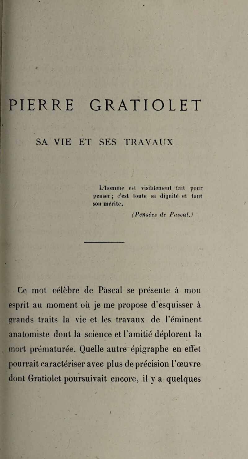 PIERRE GRATIOLET SA VIE ET SES TRAVAUX L’homme est visiblement fait pour penser; c’est toute sa dignité et tout son mérite. (Pensées de Pascal.) Ce mot célèbre de Pascal se présente à mon esprit au moment où je me propose d’esquisser à grands traits la vie et les travaux de l’éminent anatomiste dont la science et l’amitié déplorent la mort prématurée. Quelle autre épigraphe en effet pourrait caractériser avec plus de précision l’œuvre dont Gratiolet poursuivait encore, il y a quelques