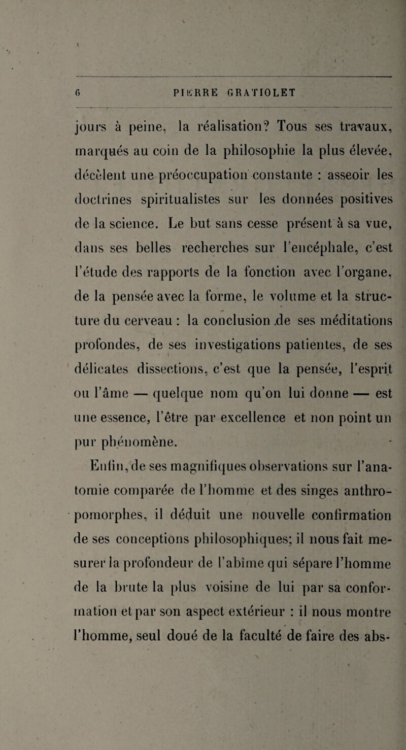 jours à peine, la réalisation? Tous ses travaux, marqués au coin de la philosophie la plus élevée, décèlent une préoccupation constante : asseoir les doctrines spiritualistes sur les données positives de la science. Le but sans cesse présent à sa vue, dans ses belles recherches sur l'encéphale, c’est l’étude des rapports de la fonction avec l’organe, de la pensée avec la forme, le volume et la struc¬ ture du cerveau : la conclusion .de ses méditations profondes, de ses investigations patientes, de ses délicates dissections, c’est que la pensée, l’esprit ou l’âme — quelque nom qu’on lui donne — est une essence, l’être par excellence et non point un pur phénomène. Enfin, de ses magnifiques observations sur l’ana¬ tomie comparée de l’homme et des singes anthro¬ pomorphes, il déduit une nouvelle confirmation de ses conceptions philosophiques; il nous fait me¬ surer la profondeur de l’abîme qui sépare l’homme de la brute la plus voisine de lui par sa confor¬ mation et par son aspect extérieur : il nous montre l’homme, seul doué de la faculté de faire des abs-