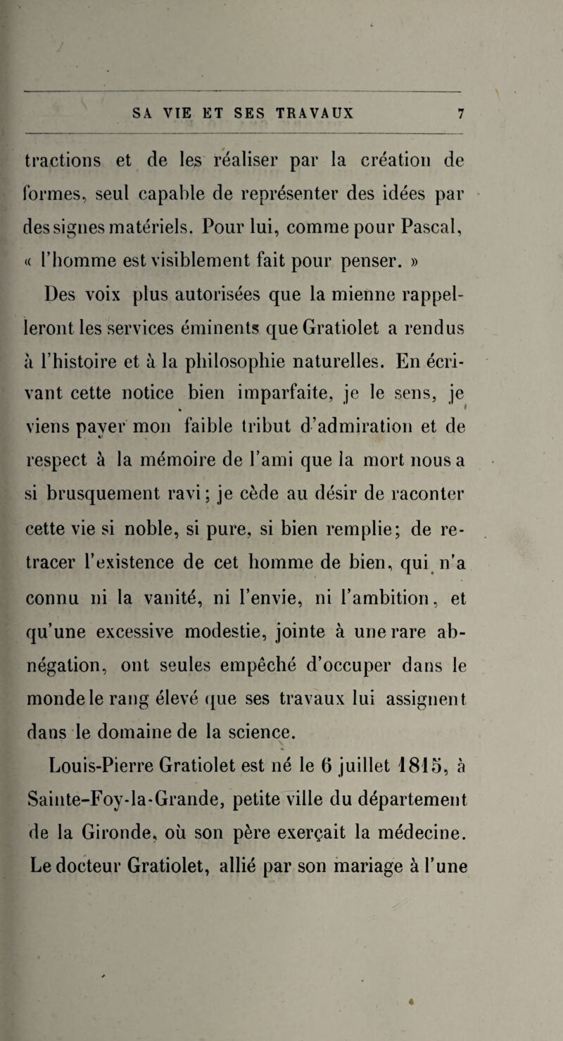 tractions et de les réaliser par la création de formes, seul capable de représenter des idées par des signes matériels. Pour lui, comme pour Pascal, « l’homme est visiblement fait pour penser. » Des voix plus autorisées que la mienne rappel- leront les services éminents queGratiolet a rendus à l’histoire et à la philosophie naturelles. En écri¬ vant cette notice bien imparfaite, je le sens, je » viens paver mon faible tribut d’admiration et de respect à la mémoire de l’ami que la mort nous a si brusquement ravi; je cède au désir de raconter cette vie si noble, si pure, si bien remplie; de re¬ tracer l’existence de cet homme de bien, qui n’a connu ni la vanité, ni l’envie, ni l’ambition, et qu’une excessive modestie, jointe à une rare ab¬ négation, ont seules empêché d’occuper dans le monde le rang élevé que ses travaux lui assignent dans le domaine de la science. Louis-Pierre Gratiolet est né le 6 juillet 1815, à Sainte-Foy-la-Grande, petite ville du département de la Gironde, où son père exerçait la médecine. Le docteur Gratiolet, allié par son mariage à l’une