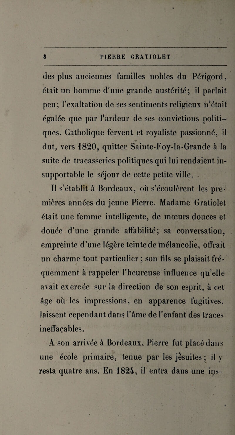 des plus anciennes familles nobles du Périgord, était un homme d’une grande austérité; il parlait peu; l’exaltation de ses sentiments religieux n’était égalée que par l’ardeur de ses convictions politi¬ ques. Catholique fervent et royaliste passionné, il dut, vers 1820, quitter Sainte-Foy-la-Grande à la suite de tracasseries politiques qui lui rendaient in¬ supportable le séjour de cette petite ville. Il s’établit à Bordeaux, où s’écoulèrent les pre¬ mières années du jeune Pierre. Madame Gratiolet était une femme intelligente, de mœurs douces et douée d’une grande affabilité; sa conversation, empreinte d’une légère teinte de mélancolie, offrait un charme tout particulier ; son fds se plaisait fré¬ quemment à rappeler l’heureuse influence qu’elle avait exercée sur la direction de son esprit, à cet âge où les impressions, en apparence fugitives, laissent cependant dans l’âme de l’enfant des traces ineffaçables. À son arrivée à Bordeaux, Pierre fut placé dans une école primaire, tenue par les jésuites ; il y resta quatre ans. En 1824, il entra dans une ins-