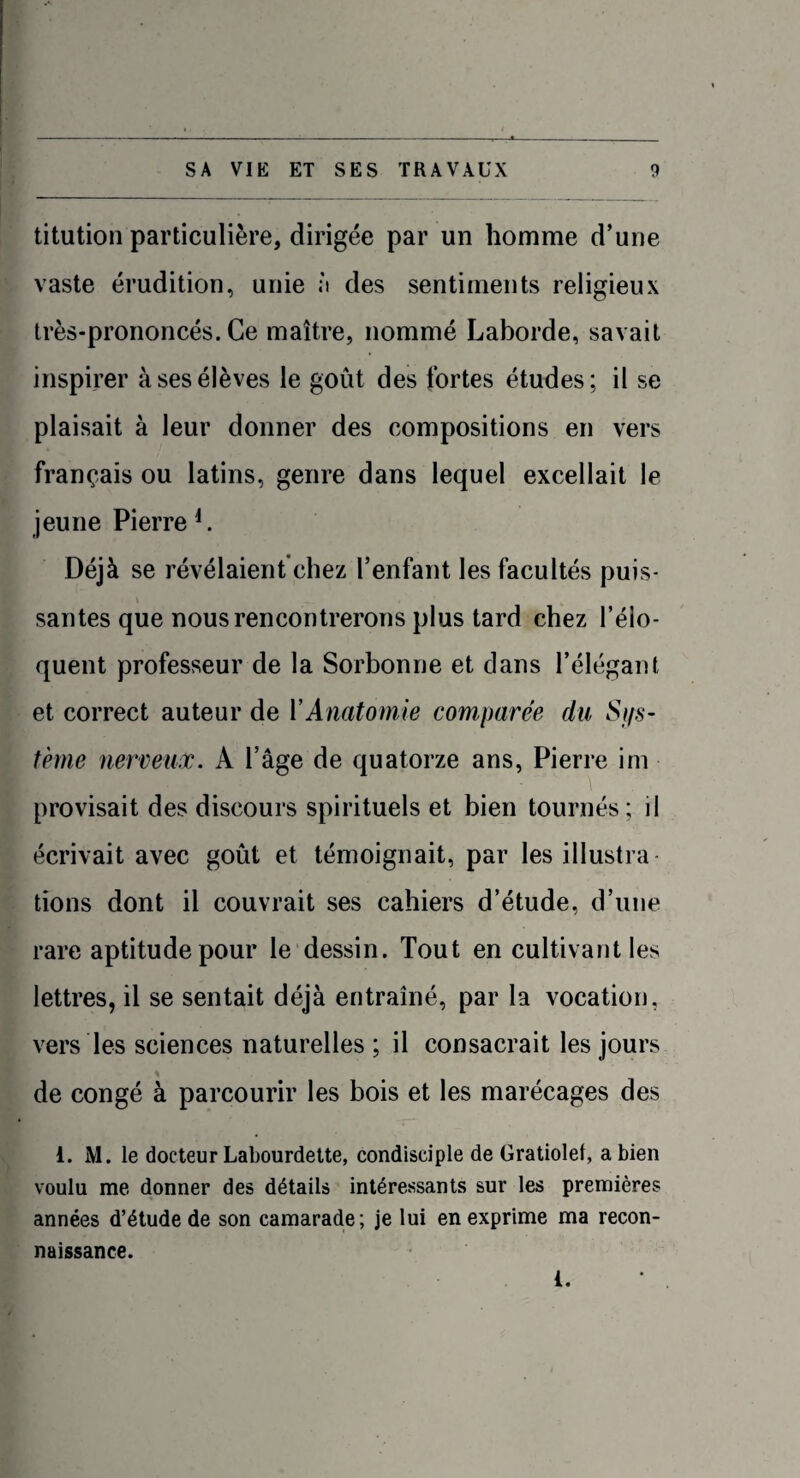titution particulière, dirigée par un homme d’une vaste érudition, unie à des sentiments religieux très-prononcés. Ce maître, nommé Laborde, savait inspirer à ses élèves le goût des fortes études; il se plaisait à leur donner des compositions en vers français ou latins, genre dans lequel excellait le jeune Pierre4. Déjà se révélaient chez l’enfant les facultés puis¬ santes que nous rencontrerons plus tard chez l’élo¬ quent professeur de la Sorbonne et dans l’élégant et correct auteur de Y Anatomie comparée du Sys¬ tème nerveux. A l’âge de quatorze ans, Pierre im provisait des discours spirituels et bien tournés; il écrivait avec goût et témoignait, par les illustra lions dont il couvrait ses cahiers d’étude, d’une rare aptitude pour le dessin. Tout en cultivant les lettres, il se sentait déjà entraîné, par la vocation, vers les sciences naturelles ; il consacrait les jours de congé à parcourir les bois et les marécages des 1. M. le docteur Labourdette, condisciple de Gratiolel, a bien voulu me donner des détails intéressants sur les premières années d’étude de son camarade; je lui en exprime ma recon¬ naissance. i.