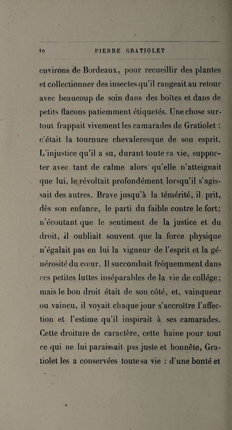 environs de Bordeaux, pour recueillir des plantes et collectionner des insectes qu’il rangeait au retour avec beaucoup de soin dans des boîtes et dans de petits flacons patiemment étiquetés. Une chose sur¬ tout frappait vivement les camarades de Gratiolet : c’était la tournure chevaleresque de son esprit. L’injustice qu’il a su, durant toute sa vie, suppor¬ ter avec tant de calme alors qu’elle n’atteignait que lui, le révoltait profondément lorsqu’il s’agis¬ sait des autres. Brave jusqu’à la témérité, il prit, dès son enfance, le parti du faible contre le fort; n’écoutant que le sentiment de la justice et du droit, il oubliait souvent que la force physique n’égalait pas en lui la vigueur de l’esprit et la gé¬ nérosité du cœur. Il succombait fréquemment dans ces petites luttes inséparables de la vie de collège; mais le bon droit était de son côté, et, vainqueur ou vaincu, il voyait chaque jour s’accroître l'affec¬ tion et l’estime qu’il inspirait à ses camarades. Cette droiture de caractère, cette haine pour tout ce qui ne lui paraissait pas juste et honnête, Gra- tiolet les a conservées toute sa vie : d’une bonté et