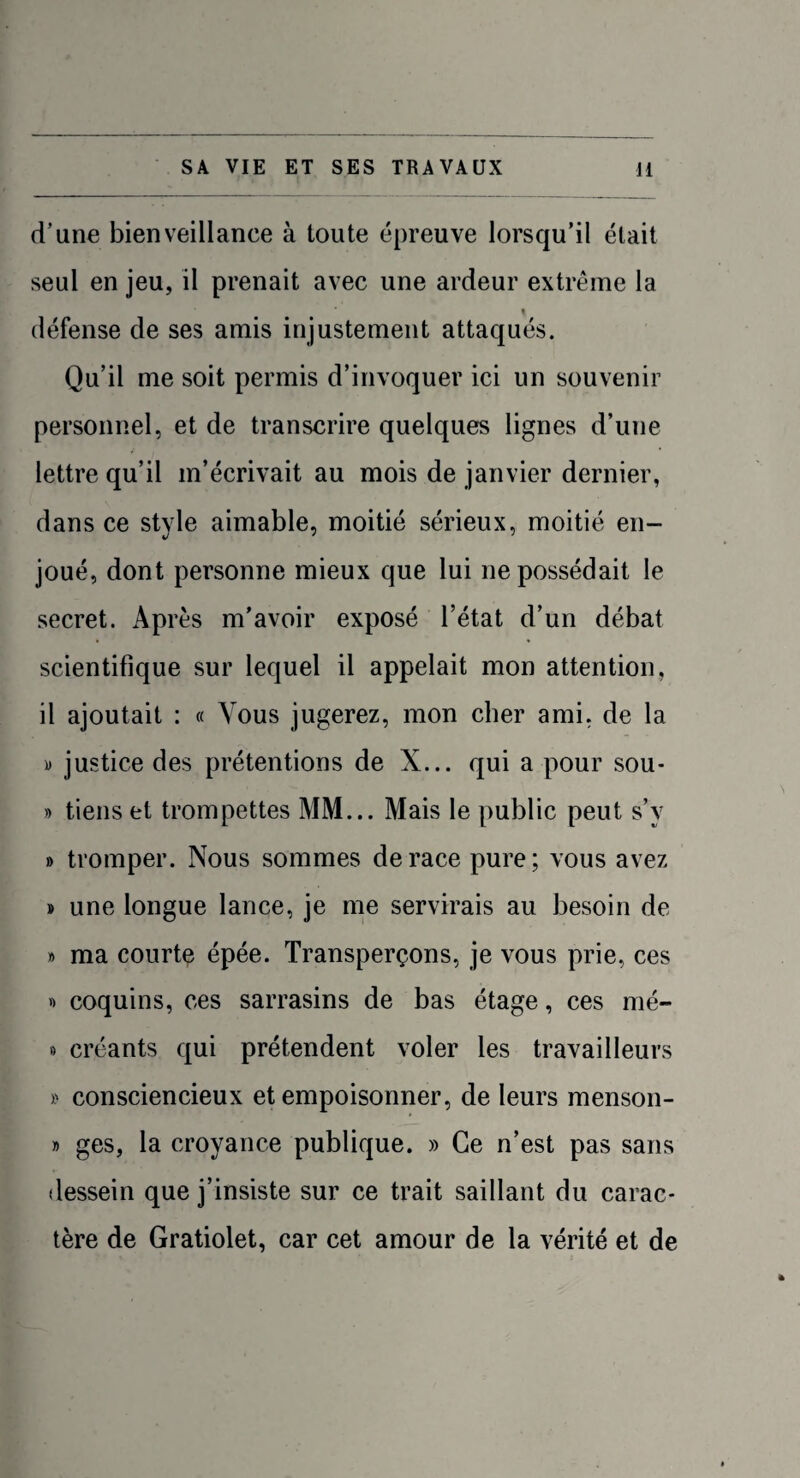 d’une bienveillance à toute épreuve lorsqu’il était seul en jeu, il prenait avec une ardeur extrême la % défense de ses amis injustement attaqués. Qu’il me soit permis d’invoquer ici un souvenir personnel, et de transcrire quelques lignes d’une lettre qu’il m’écrivait au mois de janvier dernier, dans ce style aimable, moitié sérieux, moitié en¬ joué, dont personne mieux que lui ne possédait le secret. Après m’avoir exposé l’état d’un débat scientifique sur lequel il appelait mon attention, il ajoutait : « Vous jugerez, mon cher ami, de la y justice des prétentions de X... qui a pour sou- » tiens et trompettes MM... Mais le public peut s’y » tromper. Nous sommes de race pure; vous avez » une longue lance, je me servirais au besoin de » ma courte épée. Transperçons, je vous prie, ces » coquins, ces sarrasins de bas étage, ces nié- » créants qui prétendent voler les travailleurs » consciencieux et empoisonner, de leurs menson- » ges, la croyance publique. » Ce n’est pas sans dessein que j’insiste sur ce trait saillant du carac¬ tère de Gratiolet, car cet amour de la vérité et de