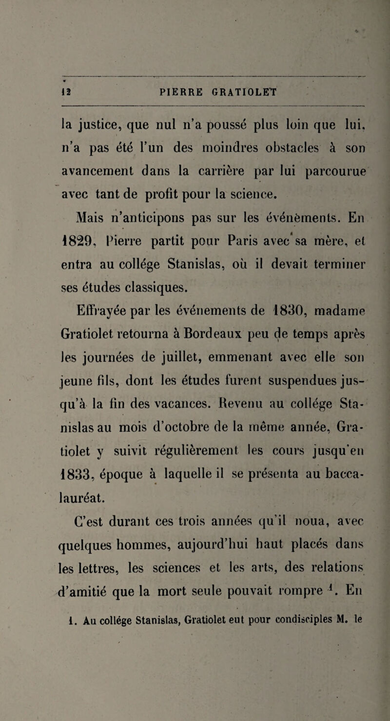 la justice, que nul n’a poussé plus loin que lui. n’a pas été l’un des moindres obstacles à son avancement dans la carrière par lui parcourue avec tant de profit pour la science. Mais n’anticipons pas sur les événements. En 1829. Pierre partit pour Paris avec* sa mère, et entra au collège Stanislas, où il devait terminer ses études classiques. Effrayée par les événements de 1830, madame Gratiolet retourna à Bordeaux peu de temps après les journées de juillet, emmenant avec elle son jeune fds, dont les études furent suspendues jus¬ qu’à la lin des vacances. Revenu au collège Sta¬ nislas au mois d’octobre de la même année, Gra¬ tiolet y suivit régulièrement les cours jusqu’en 1833, époque à laquelle il se présenta au bacca¬ lauréat. C’est durant ces trois années qu’il noua, avec quelques hommes, aujourd’hui haut placés dans les lettres, les sciences et les arts, des relations d’amitié que la mort seule pouvait rompre l. En i. Au collège Stanislas, Gratiolet eut pour condisciples M. le