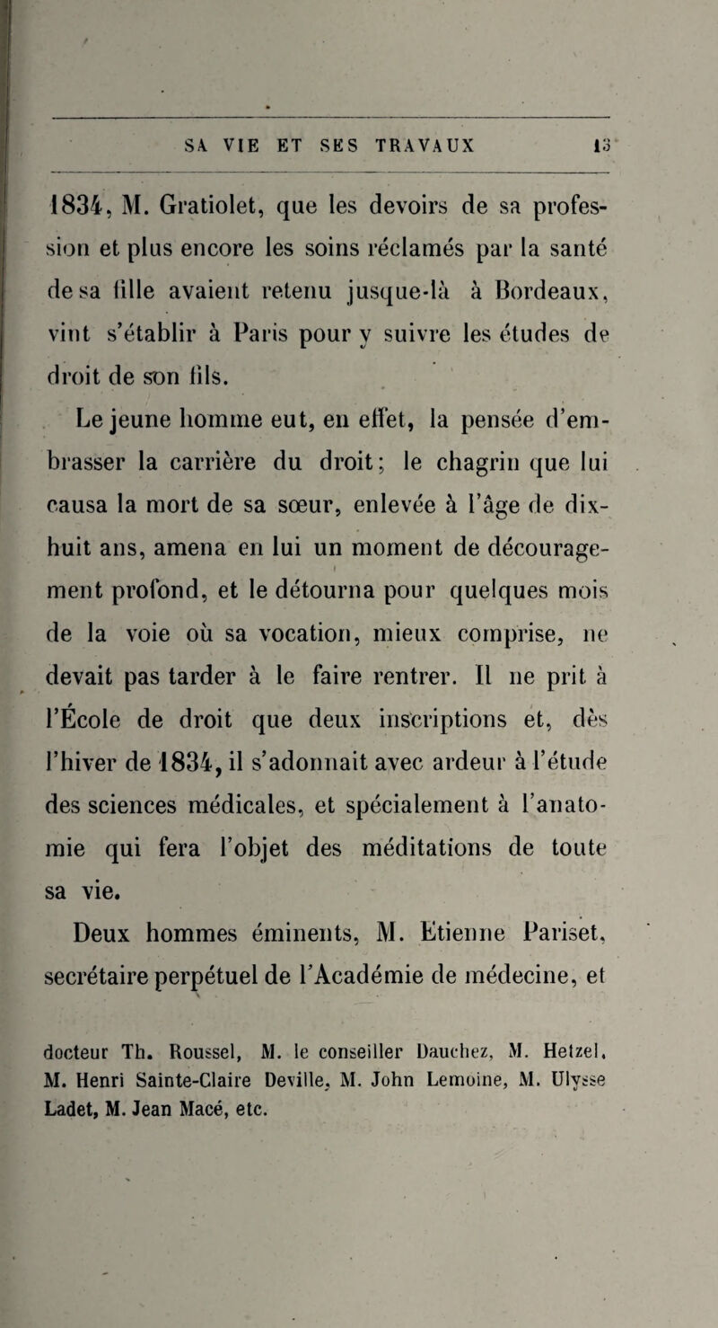 1834, M. Gratiolet, que les devoirs de sa profes¬ sion et plus encore les soins réclamés par la santé de sa tille avaient retenu jusque-là à Bordeaux, vint s’établir à Paris pour y suivre les études de droit de son fils. Lejeune homme eut, en effet, la pensée d’em¬ brasser la carrière du droit; le chagrin que lui causa la mort de sa sœur, enlevée à l’âge de dix- huit ans, amena en lui un moment de décourage¬ ment profond, et le détourna pour quelques mois de la voie où sa vocation, mieux comprise, ne devait pas tarder à le faire rentrer. Il ne prit à l’École de droit que deux inscriptions et, dès l’hiver de 1834, il s’adonnait avec ardeur à l’étude des sciences médicales, et spécialement à l’anato¬ mie qui fera l’objet des méditations de toute sa vie. Deux hommes éminents, M. Etienne Pariset, secrétaire perpétuel de l’Académie de médecine, et docteur Th. Roussel, M. le conseiller Dauehez, M. Hetzel, M. Henri Sainte-Claire Deville, M. John Lemoine, M. Ulysse Ladet, M. Jean Macé, etc.