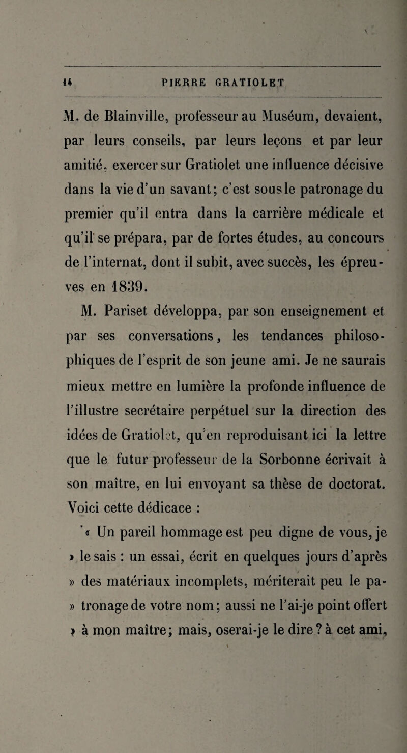 M. de Blainville, professeur au Muséum, devaient, par leurs conseils, par leurs leçons et par leur amitié, exercer sur Gratiolet une influence décisive dans la vie d’un savant; c’est sousle patronage du premier qu’il entra dans la carrière médicale et qu’il se prépara, par de fortes études, au concours de l’internat, dont il subit, avec succès, les épreu¬ ves en 1839. M. Pariset développa, par son enseignement et par ses conversations, les tendances philoso¬ phiques de l’esprit de son jeune ami. Je ne saurais mieux mettre en lumière la profonde influence de l’illustre secrétaire perpétuel sur la direction des idées de Gratiolet, quen reproduisant ici la lettre que le futur professeur de la Sorbonne écrivait à son maître, en lui envoyant sa thèse de doctorat. Voici cette dédicace : ’« Un pareil hommage est peu digne de vous, je » lésais : un essai, écrit en quelques jours d’après » des matériaux incomplets, mériterait peu le pa- » tronagede votre nom; aussi ne l’ai-je point offert i à mon maître; mais, oserai-je le dire ? à cet ami.