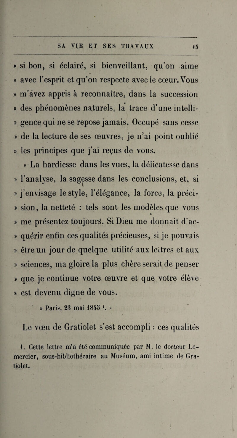 » si bon, si éclairé, si bienveillant, qu’on aime » avec l’esprit et qu’on respecte avec le cœur. Vous » m’avez appris à reconnaître, dans la succession » des phénomènes naturels, la trace d’une intelli- » gence qui ne se repose jamais. Occupé sans cesse » de la lecture de ses œuvres, je n’ai point oublié » les principes que j’ai reçus de vous. » La hardiesse dans les vues, la délicatesse dans » l’analyse, la sagesse dans les conclusions, et, si » j’envisage le style, l’élégance, la force, la préci- » sion, la netteté : tels sont les modèles que vous » me présentez toujours. Si Dieu me donnait d’ac- » quérir enfin ces qualités précieuses, si je pouvais » être un jour de quelque utilité aux lettres et aux » sciences, ma gloire la plus chère serait de penser » que je continue votre œuvre et que votre élève » est devenu digne de vous. » Paris. 23 mai 1845 *. » Le vœu de Gratiolet s’est accompli : ces qualités 1. Cette lettre m’a été communiquée par M. le docteur Le- mercier, sous-bibliothécaire au Muséum, ami intime de Gra¬ tiolet.