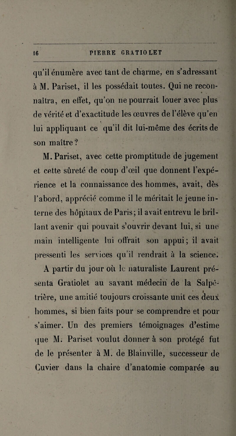 qu’il énumère avec tant de charme, en s’adressant à M. Pariset, il les possédait toutes. Qui ne recon- naîtra, en effet, qu’on ne pourrait louer avec plus de vérité et d’exactitude les œuvres de l’élève qu’en - •-* \ lui appliquant ce qu’il dit lui-même des écrits de son maître? M. Pariset, avec cette promptitude de jugement et cette sûreté de coup d’œil que donnent l’expé¬ rience et la connaissance des hommes, avait, dès l’abord, apprécié comme il le méritait le jeune in¬ terne des hôpitaux de Paris; il avait entrevu le bril¬ lant avenir qui pouvait s’ouvrir devant lui, si une main intelligente lui offrait son appui; il avait pressenti les services qu’il rendrait à la science. À partir du jour où le naturaliste Laurent pré¬ senta Gratiolet au savant médecin de la Salpô- • i trière, une amitié toujours croissante unit ces deux hommes, si bien faits pour se comprendre et pour s’aimer. Un des premiers témoignages d’estime que M. Pariset voulut donner à son protégé fut de le présenter à M. de Blainville, successeur de Cuvier dans la chaire d’anatomie comparée au
