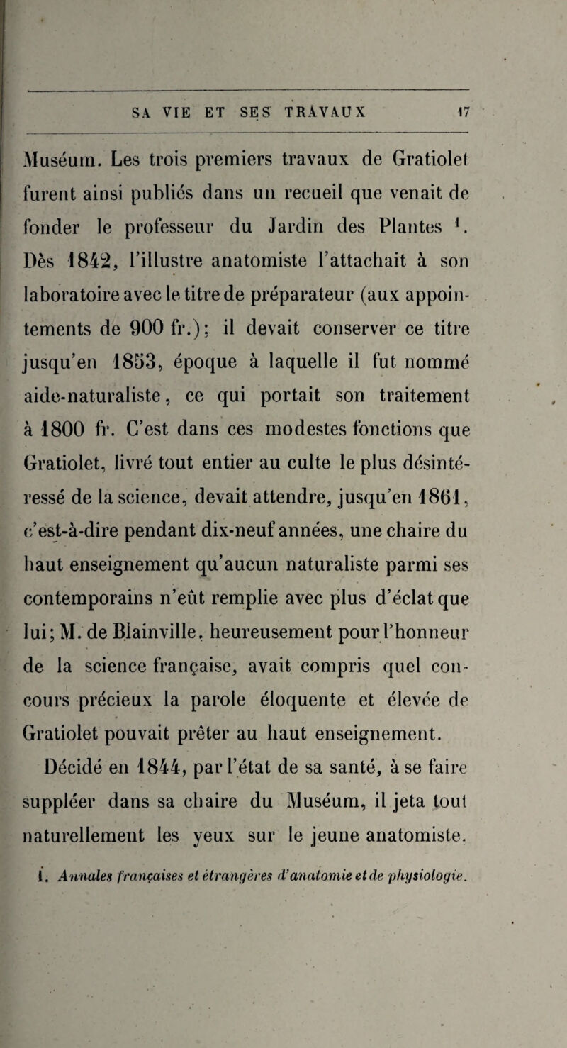 Muséum. Les trois premiers travaux de Gratiolet furent ainsi publiés dans un recueil que venait de fonder le professeur du Jardin des Plantes 1. Dès 1842, l’illustre anatomiste l’attachait à son laboratoire avec le titre de préparateur (aux appoin¬ tements de 900 fr.); il devait conserver ce titre jusqu’en 1853, époque à laquelle il fut nommé aide-naturaliste, ce qui portait son traitement à 1800 fr. C’est dans ces modestes fonctions que Gratiolet, livré tout entier au culte le plus désinté¬ ressé de la science, devait attendre, jusqu’en 1861, c’est-à-dire pendant dix-neuf années, une chaire du haut enseignement qu’aucun naturaliste parmi ses contemporains n’eût remplie avec plus d’éclat que lui; M. de Biainville, heureusement pour l’honneur de la science française, avait compris quel con¬ cours précieux la parole éloquente et élevée de Gratiolet pouvait prêter au haut enseignement. Décidé en 1844, par l’état de sa santé, à se faire suppléer dans sa chaire du Muséum, il jeta tout naturellement les yeux sur le jeune anatomiste. ï. Annales françaises et étrangères d’anatomie et de physiologie.