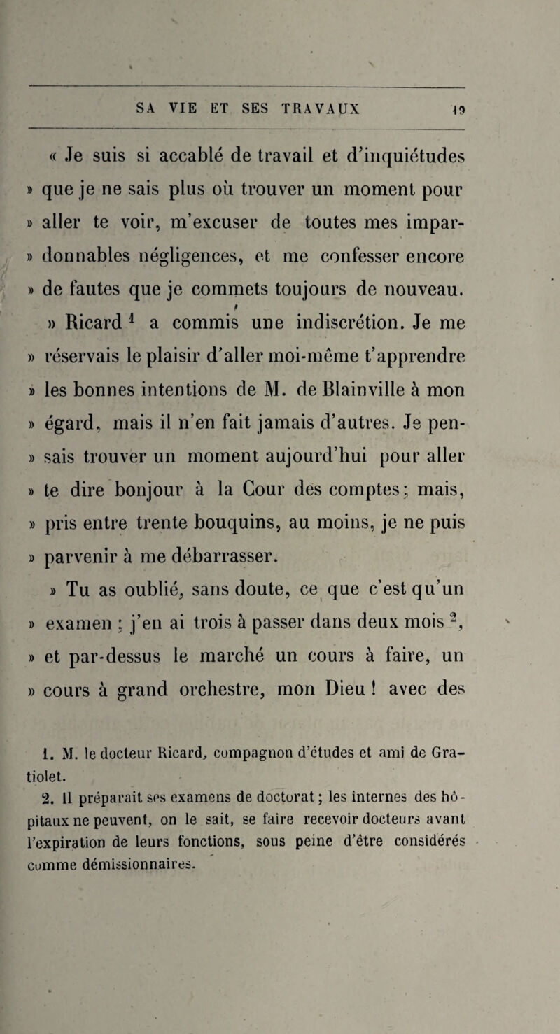 (( Je suis si accablé de travail et d’inquiétudes » que je ne sais plus où trouver un moment pour » aller te voir, m’excuser de toutes mes impar- » donnables négligences, et me confesser encore » de fautes que je commets toujours de nouveau. $ » Ricard 1 a commis une indiscrétion. Je me » réservais le plaisir d’aller moi-même t’apprendre » les bonnes intentions de M. de Blainville à mon » égard, mais il n’en fait jamais d’autres. Je pen- » sais trouver un moment aujourd’hui pour aller » te dire bonjour à la Cour des comptes; mais, » pris entre trente bouquins, au moins, je ne puis » parvenir à me débarrasser. » Tu as oublié, sans doute, ce que c’est qu’un » examen ; j’en ai trois à passer dans deux mois 2, » et par-dessus le marché un cours à faire, un » cours à grand orchestre, mon Dieu ! avec des 1. M. le docteur Ricard, compagnon d’études et ami de Gra- tiolet. 2. 11 préparait sps examens de doctorat; les internes des hô¬ pitaux ne peuvent, on le sait, se faire recevoir docteurs avant l’expiration de leurs fonctions, sous peine d’être considérés comme démissionnaires.