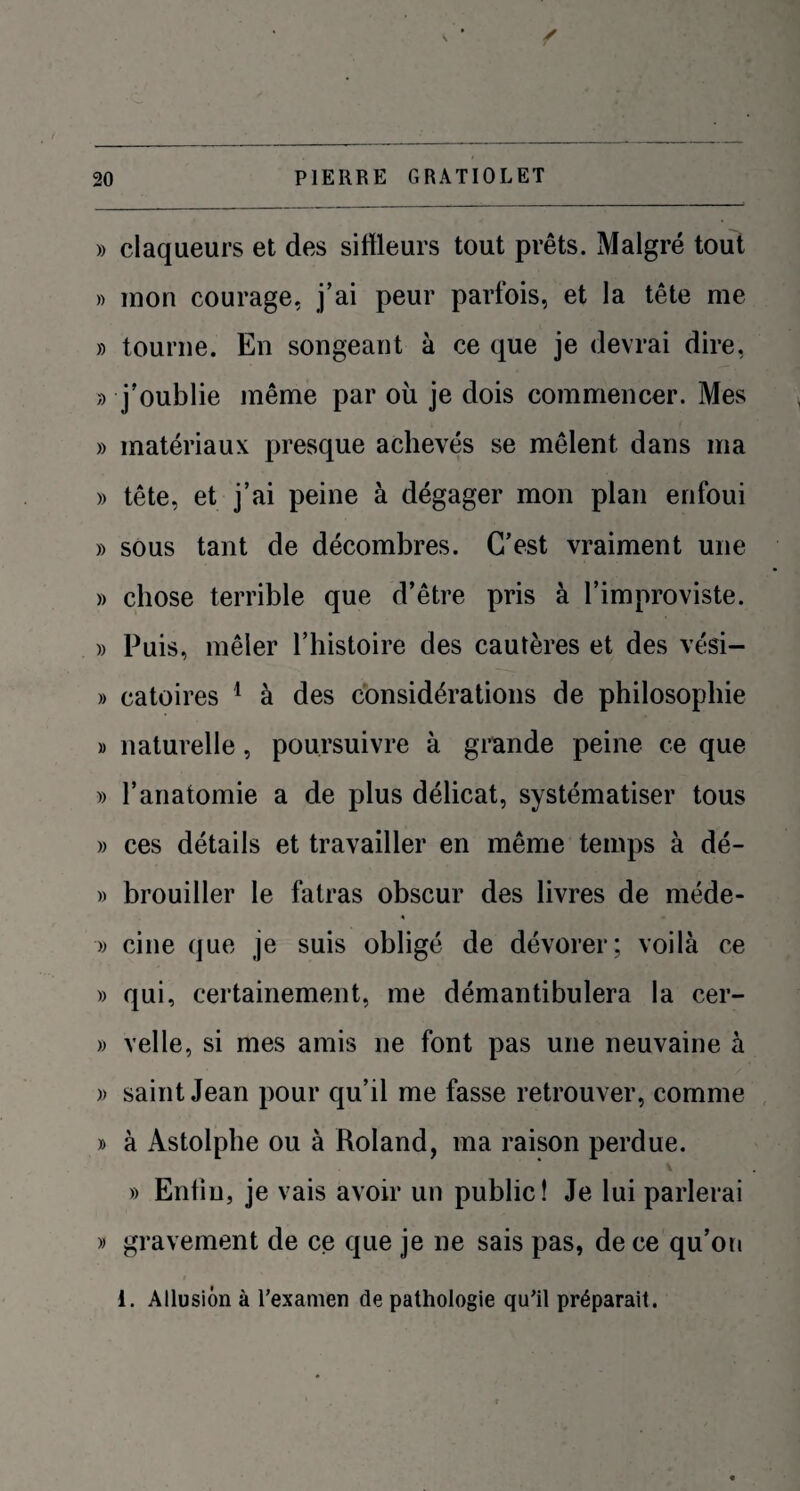 » claqueurs et des sitfleurs tout prêts. Malgré tout » mon courage, j’ai peur parfois, et la tête me » tourne. En songeant à ce que je devrai dire, » j’oublie même par où je dois commencer. Mes » matériaux presque achevés se mêlent dans ma » tête, et j’ai peine à dégager mon plan enfoui » sous tant de décombres. C’est vraiment une » chose terrible que d’être pris à l’improviste. » Puis, mêler l’histoire des cautères et des vési- » catoires 1 à des considérations de philosophie » naturelle, poursuivre à grande peine ce que » l’anatomie a de plus délicat, systématiser tous » ces détails et travailler en même temps à dé- » brouiller le fatras obscur des livres de méde- » cine que je suis obligé de dévorer; voilà ce » qui, certainement, me démantibulera la cer- » velle, si mes amis ne font pas une neuvaine à » saint Jean pour qu’il me fasse retrouver, comme » à Astolphe ou à Roland, ma raison perdue. » Eniiu, je vais avoir un public! Je lui parlerai » gravement de ce que je ne sais pas, de ce qu’on i. Allusion à l’examen de pathologie qu’il préparait.