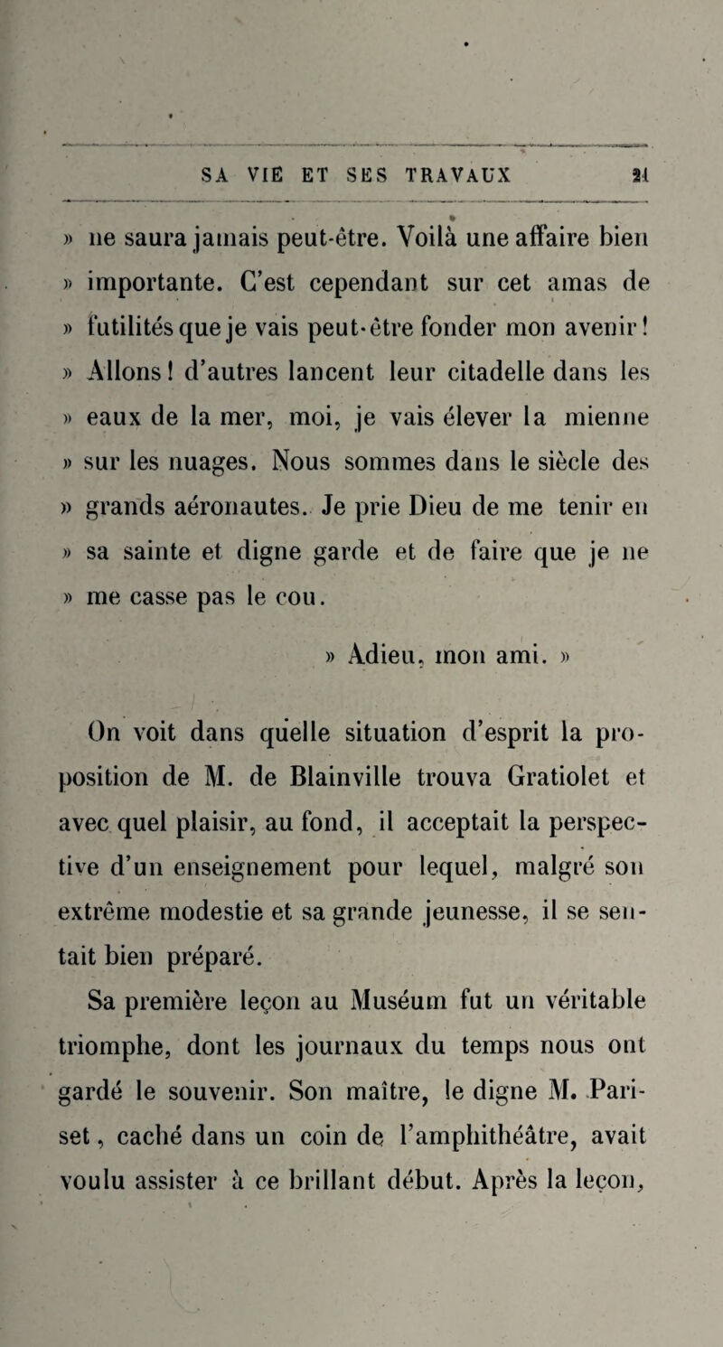 % )) ne saura jamais peut-être. Voilà une affaire bien » importante. C’est cependant sur cet amas de » futilités que je vais peut-être fonder mon avenir! » Allons ! d’autres lancent leur citadelle dans les » eaux de la mer, moi, je vais élever la mienne » sur les nuages. Nous sommes dans le siècle des » grands aéronautes. Je prie Dieu de me tenir en » sa sainte et digne garde et de faire que je 11e » me casse pas le cou. » Adieu, mon ami. » On voit dans quelle situation d’esprit la pro¬ position de M. de Blainville trouva Gratiolet et avec quel plaisir, au fond, il acceptait la perspec¬ tive d’un enseignement pour lequel, malgré son extrême modestie et sa grande jeunesse, il se sen¬ tait bien préparé. Sa première leçon au Muséum fut un véritable triomphe, dont les journaux du temps nous ont gardé le souvenir. Son maître, le digne M. Pari- set , caché dans un coin de l’amphithéâtre, avait voulu assister à ce brillant début. Après la leçon,