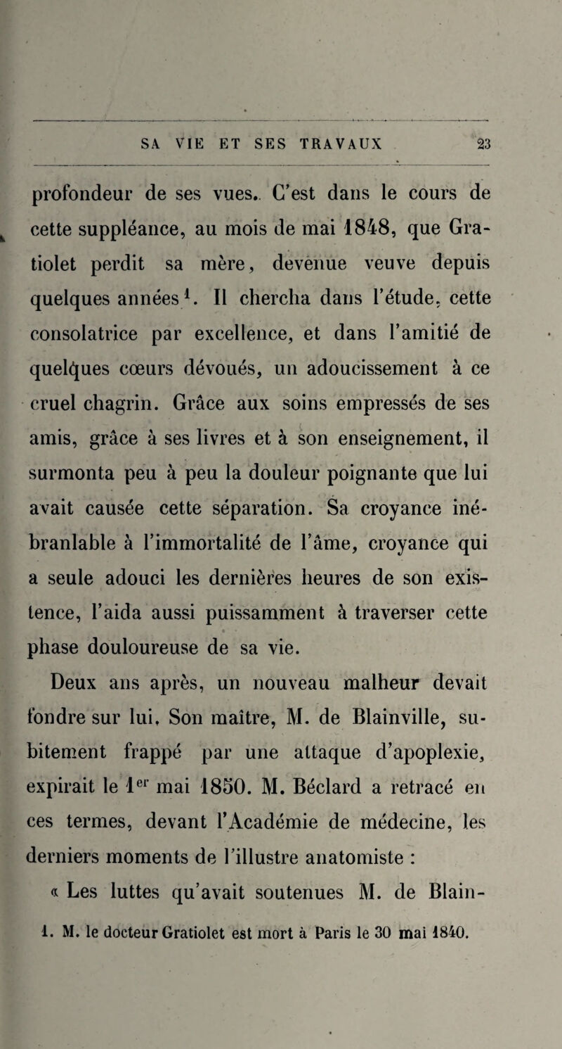 profondeur de ses vues. C’est dans le cours de cette suppléance, au mois de mai 1848, que Gra- tiolet perdit sa mère, devenue veuve depuis quelques années1. Il chercha dans l’étude, cette consolatrice par excellence, et dans l’amitié de quelques cœurs dévoués, un adoucissement à ce cruel chagrin. Grâce aux soins empressés de ses amis, grâce à ses livres et à son enseignement, il surmonta peu à peu la douleur poignante que lui avait causée cette séparation. Sa croyance iné¬ branlable à l’immortalité de l’âme, croyance qui a seule adouci les dernières heures de son exis¬ tence, l’aida aussi puissamment à traverser cette a phase douloureuse de sa vie. Deux ans après, un nouveau malheur devait fondre sur lui. Son maître, M. de Blainville, su¬ bitement frappé par une attaque d’apoplexie, expirait le 1er mai 1850. M. Béclard a retracé en ces termes, devant 1*Académie de médecine, les derniers moments de l’illustre anatomiste : « Les luttes qu’avait soutenues M. de Blain- 1. M. le docteur Gratiolet est mort à Paris le 30 mai 1840.