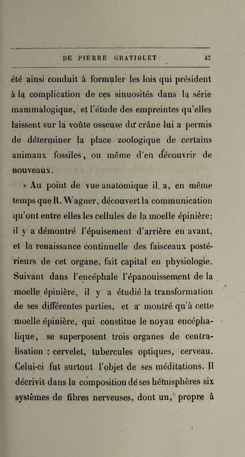 été ainsi conduit à formuler les lois qui président à la complication de ces sinuosités dans la série mammalogique, et l’étude des empreintes qu’elles laissent sur la voûte osseuse dU* crâne lui a permis de déterminer la place zoologique de certains animaux fossiles, ou même d’en découvrir de nouveaux. » Au point de vue anatomique il, a, en même temps que R. Wagner, découvert la communication qu’ont entre elles les cellules de la moelle épinière; il y a démontré l’épuisement d’arrière en avant, et la renaissance continuelle des faisceaux posté¬ rieurs de cet organe, fait capital en physiologie. Suivant dans l’encéphale l’épanouissement de la moelle épinière, il y a étudié la transformation de ses différentes parties, et a' montré qu’à cette moelle épinière, qui constitue le noyau encépha¬ lique, se superposent trois organes de centra¬ lisation : cervelet, tubercules optiques, cerveau. Celui-ci fut surtout l’objet de ses méditations. Il décrivit dans la composition dé ses hémisphères six systèmes de fibres nerveuses, dont un, propre à