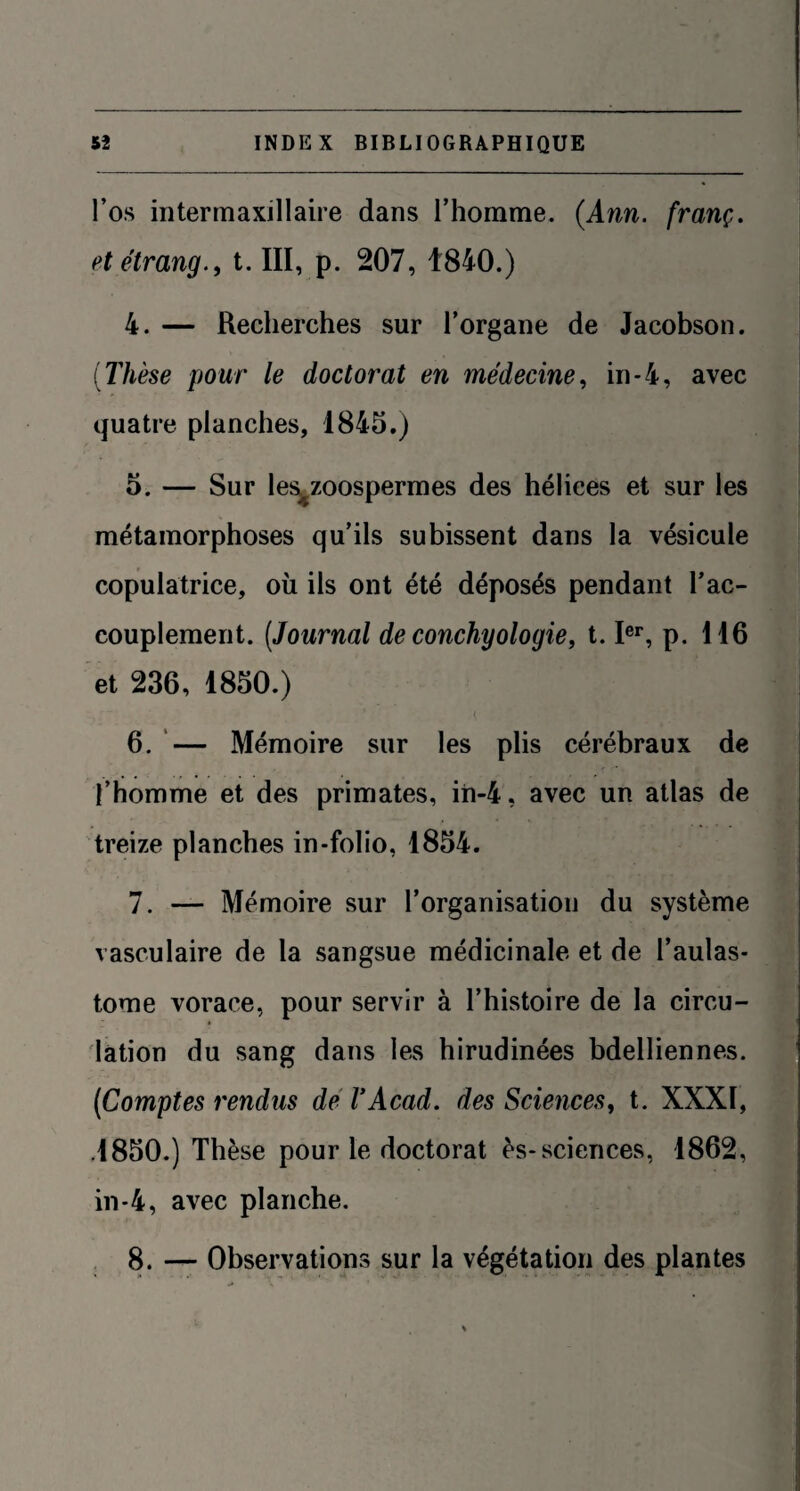 l’os interrnaxillaire dans l’homme. (Ann. franç. et étrangt. III, p. 207, 1840.) 4. — Recherches sur l’organe de Jacobson. (Thèse pour le doctorat en médecine, in-4, avec quatre planches, 1845.) 5. — Sur les^zoospermes des hélices et sur les métamorphoses qu’ils subissent dans la vésicule copulatrice, où ils ont été déposés pendant l'ac¬ couplement. (Journal de conchyologie, t. Ier, p. 116 et 236, 1850.) 6. — Mémoire sur les plis cérébraux de l’homme et des primates, iii-4, avec un atlas de treize planches in-folio, 1854. 7. — Mémoire sur l’organisation du système vasculaire de la sangsue médicinale et de l’aulas- tome vorace, pour servir à l’histoire de la circu¬ lation du sang dans les hirudinées bdelliennes. (Comptes rendus de VAcad, des Sciences, t. XXXI, .1850.) Thèse pour le doctorat ès-sciences, 1862, in-4, avec planche. 8. — Observations sur la végétation des plantes