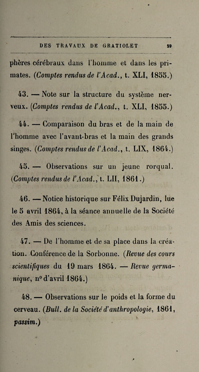 phères cérébraux dans l'homme et dans les pri¬ mates. (Comptes rendus de l’Acad., t. XLI, 1855.) 43. — Note sur la structure du système ner¬ veux. (Comptes rendus de l’Acad., t. XLI, 1855.) 44. — Comparaison du bras et de la main de l'homme avec l’avant-bras et la main des grands singes. (Comptes rendus de l’Acad., t. LIX, 1864.) 45. — Observations sur un jeune rorqual. (Comptes rendus de l’Acad. , t. LII, 1861.) 46. —Notice historique sur Félix Dujardin, lue le 5 avril 1864, à la séance annuelle de la Société des Amis des sciences. 47. — De l’homme et de sa place dans la créa¬ tion. Conférence de la Sorbonne. (Revue des cours scientifiques du 19 mars 1864. — Revue germa¬ nique, n° d’avril 1864.) 48. — Observations sur le poids et la forme du cerveau. (Bull, de la Société d’anthropologie, 1861, • \ v passtm.)