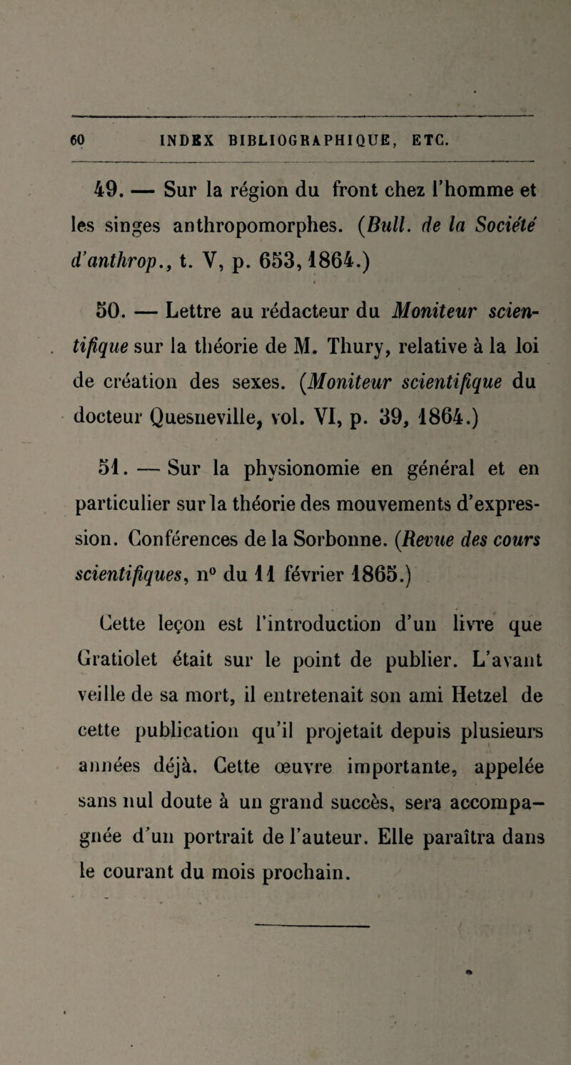 49. — Sur la région du front chez l’homme et les singes anthropomorphes. (Bull, de la Société d’anthrop., t. V, p. 653,1864.) 50. — Lettre au rédacteur du Moniteur scien¬ tifique sur la théorie de M. Thury, relative à la loi de création des sexes. (Moniteur scientifique du docteur Quesneville, vol. VI, p. 39, 1864.) 51. — Sur la physionomie en général et en particulier sur la théorie des mouvements d’expres¬ sion. Conférences de la Sorbonne. (Revue des cours scientifiques, n° du 11 février 1865.) Cette leçon est l’introduction d’un livre que Gratiolet était sur le point de publier. L’avant veille de sa mort, il entretenait son ami Hetzel de cette publication qu’il projetait depuis plusieurs années déjà. Cette œuvre importante, appelée sans nul doute à un grand succès, sera accompa¬ gnée d’un portrait de l’auteur. Elle paraîtra dans le courant du mois prochain.