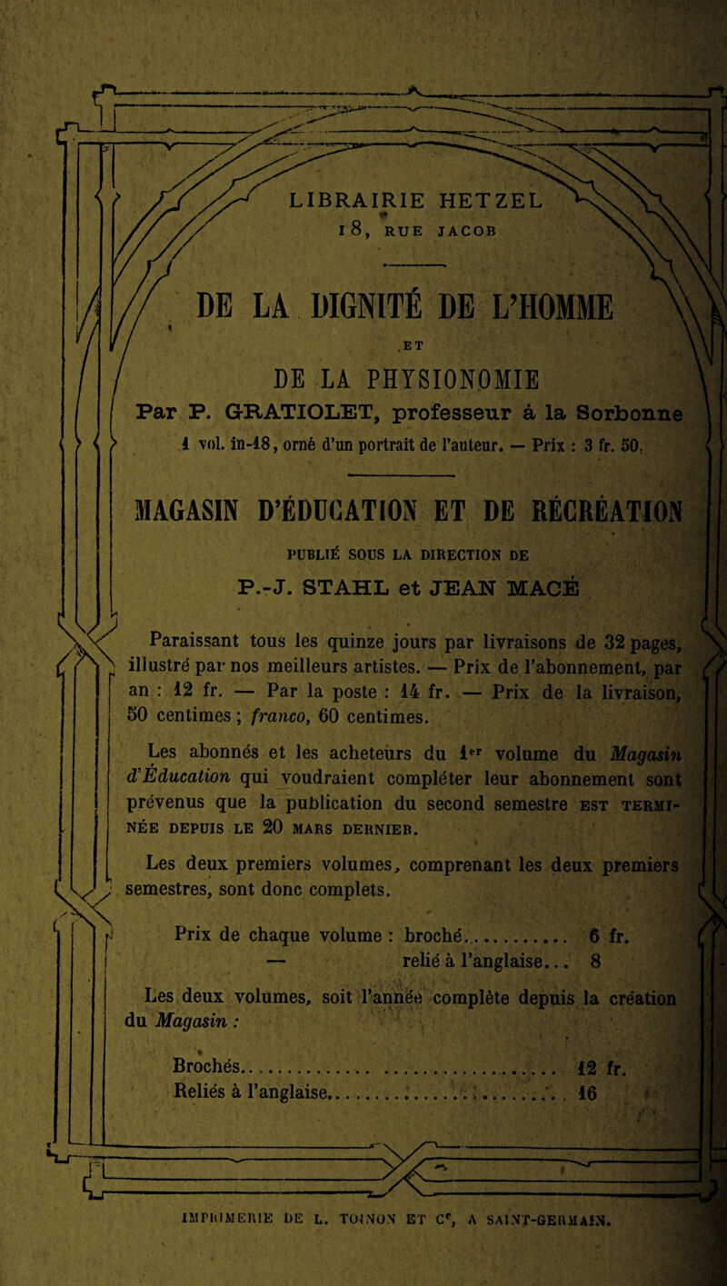 LIBRAIRIE HETZEL * l8, RUE JACOB DE LA DIGNITÉ DE L’HOMME DE LA PHYSIONOMIE Par P. GRATIOLET, professeur à la Sorbonne ( } 4 vol. in-18, orné d’un portrait de l’auteur. — Prix : 3 fr. 50: MAGASIN D’ÉDUCATION ET DE RÉCRÉATION PUBLIÉ SOUS LA DIRECTION DE P.-J. STAHL et JEAN MACÉ Paraissant tous les quinze jours par livraisons de 32 pages, illustré par nos meilleurs artistes. — Prix de l’abonnement, par an : 12 fr. — Par la poste : 14 fr. — Prix de la livraison, 50 centimes ; franco, 60 centimes. Les abonnés et les acheteurs du 1er volume du Magasin d'Éducation qui voudraient compléter leur abonnement sont prévenus que la publication du second semestre est termi¬ née DEPUIS LE 20 MARS DERNIER. Les deux premiers volumes, comprenant les deux premiers semestres, sont donc complets. Prix de chaque volume : broché.. 6 fr. — relié à l’anglaise... 8 Les deux volumes, soit l’année complète depuis la création du Magasin : Brochés. 12 fr. Reliés à l’anglaise.... :.. 16 IMPRIMERIE DE L. TOJNON ET Cf, A SA!NT-GEHMAIN.