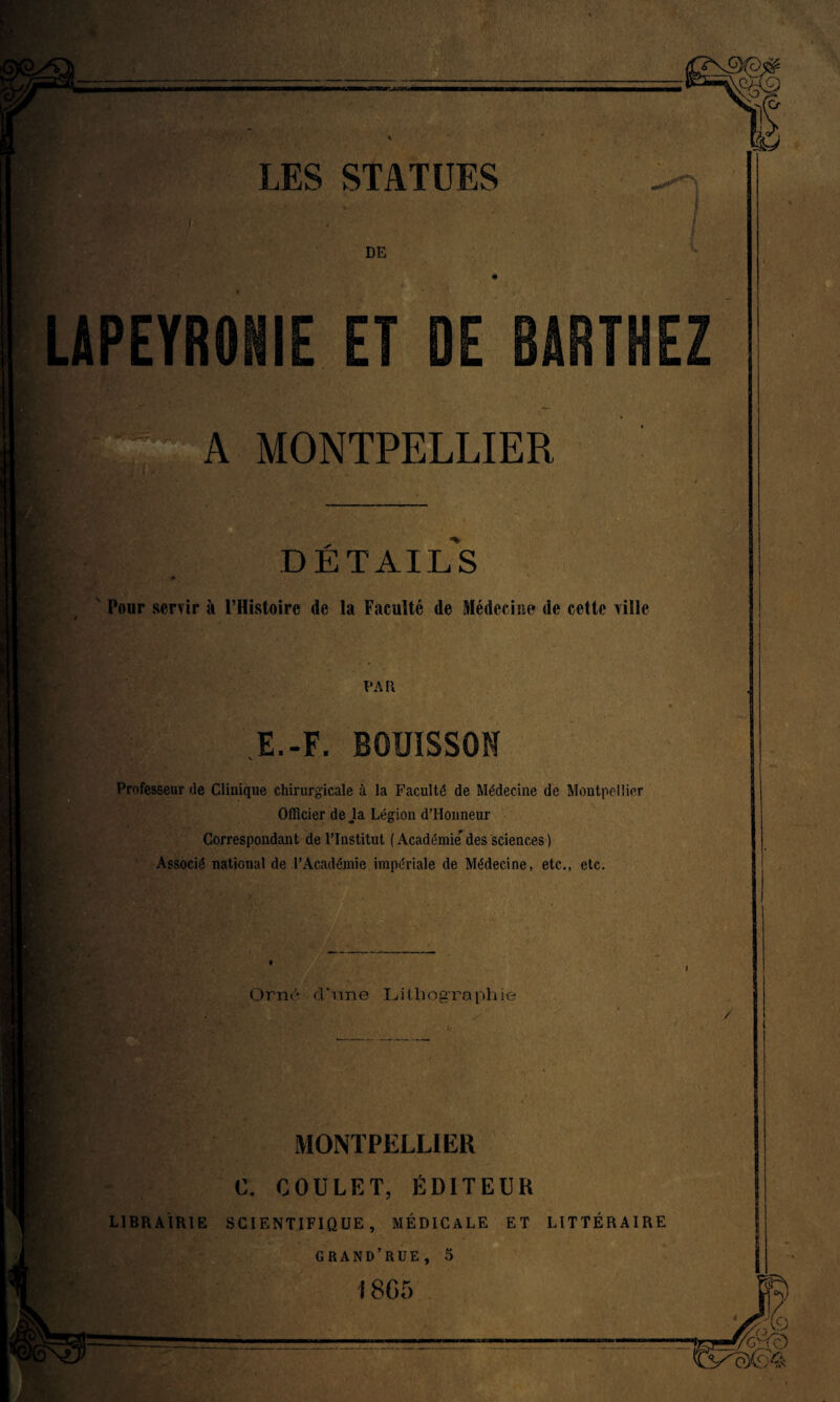 DE LAPEYRONIE ET DE BARTHEZ A MONTPELLIER DÉTAILS Ponr servir à l’Histoire de la Faculté de Médecine de cette ville PA R E.-F. Professeur de Clinique chirurgicale à la Faculté de Médecine de Montpellier Officier de Ja Légion d’Honneur Correspondant de l’Institut ( Académie* des sciences ) Associé national de l’Académie impériale de Médecine, etc., etc. Orné d'une [Lithographie MONTPELLIER 0. COULF.T, ÉDITEUR LIBRAIRIE SCIENTIFIQUE, MÉDICALE ET LITTÉRAIRE GRAND’RUE, 5