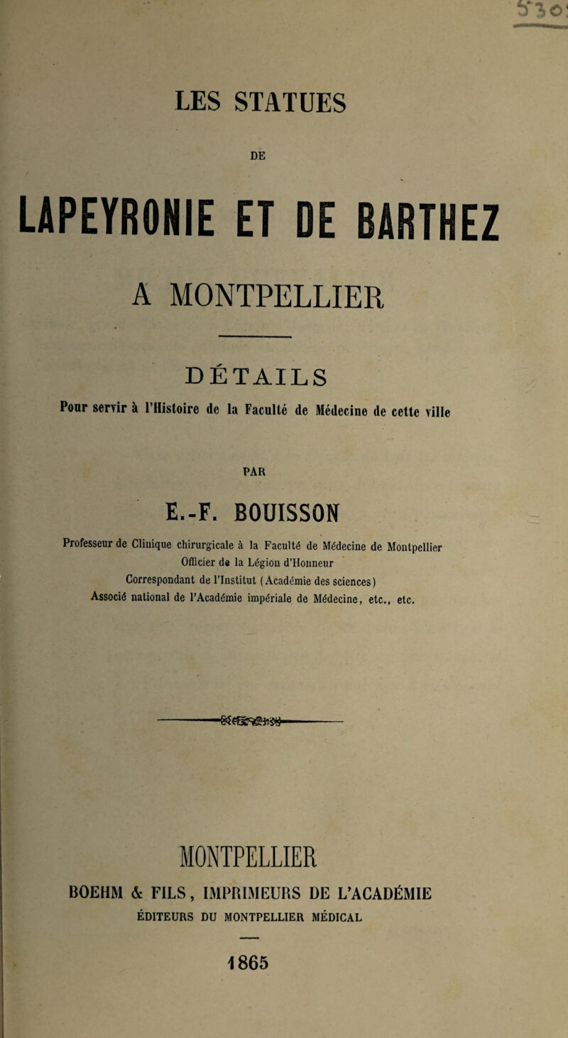 DE LAPEYRONIE ET DE BARTHEZ A MONTPELLIER DÉTAILS Pour servir à l’Histoire de la Faculté de Médecine de cette ville PAR E.-F. BOUISSON Professeur de Clinique chirurgicale à la Faculté de Médecine de Montpellier Officier de la Légion d’Honneur Correspondant de l’Institut ( Académie des sciences ) Associé national de l’Académie impériale de Médecine, etc., etc. MONTPELLIER BOEHM & FILS, IMPRIMEURS DE L’ACADÉMIE ÉDITEURS DU MONTPELLIER MÉDICAL 1865