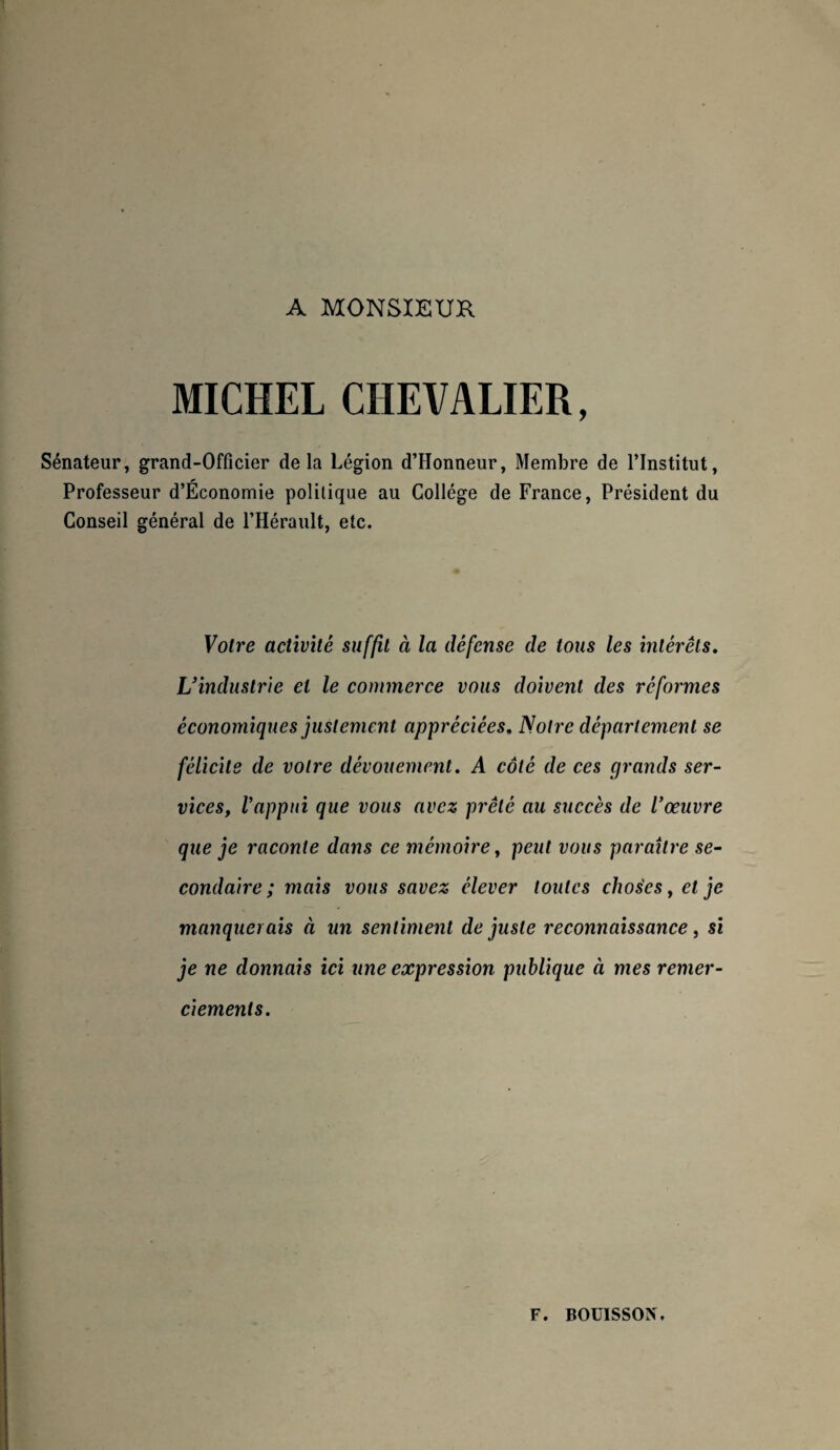 MICHEL CHEVALIER, Sénateur, grand-Officier delà Légion d’IIonneur, Membre de l’Institut, Professeur d’Économie politique au Collège de France, Président du Conseil général de l’Hérault, etc. Votre activité suffit à la défense de tous les intérêts. L’industrie et le commerce vous doivent des reformes économiques justement appréciées. Notre département se félicite de votre dévouement. A côté de ces grands ser¬ vices, Vappui que vous avez prêté au succès de l’œuvre que je raconte dans ce mémoire, peut vous paraître se¬ condaire ; mais vous savez élever toutes choses, et je manquerais à un sentiment de juste reconnaissance, si je ne donnais ici une expression publique à mes remer¬ ciements. F. BOUÏSSON.