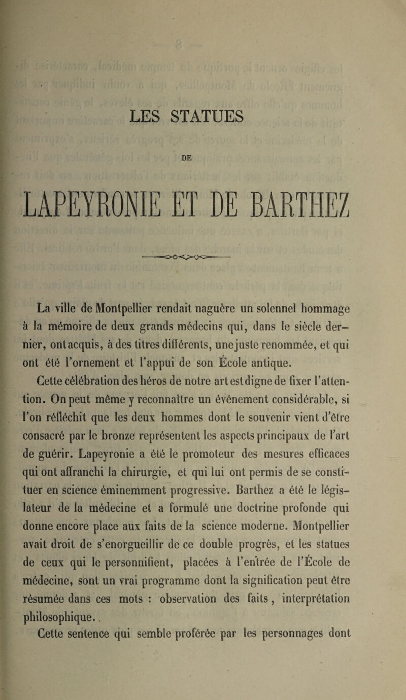 DE LAPEYRONIE ET DE BARTHEZ La ville de Montpellier rendait naguère un solennel hommage à la mémoire de deux grands médecins qui, dans le siècle der¬ nier, ontacquis, à des titres différents, unejuste renommée, et qui ont été l’ornement et l’appui de son École antique. Cette célébration des héros de notre art est digne de fixer l’atten¬ tion. On peut même y reconnaître un événement considérable, si l’on réfléchit que les deux hommes dont le souvenir vient d’être consacré par le bronze représentent les aspects principaux de fart de guérir. Lapeyronie a été le promoteur des mesures efficaces qui ont affranchi la chirurgie, et qui lui ont permis de se consti- tuer en science éminemment progressive. Barthez a été le légis¬ lateur de la médecine et a formulé une doctrine profonde qui donne encore place aux faits de la science moderne. Montpellier avait droit de s’enorgueillir de ce double progrès, et les statues de ceux qui le personnifient, placées à l’entrée de l’École de médecine, sont un vrai programme dont la signification peut être résumée dans ces mots : observation des faits, interprétation philosophique.. Cette sentence qui semble proférée par les personnages dont