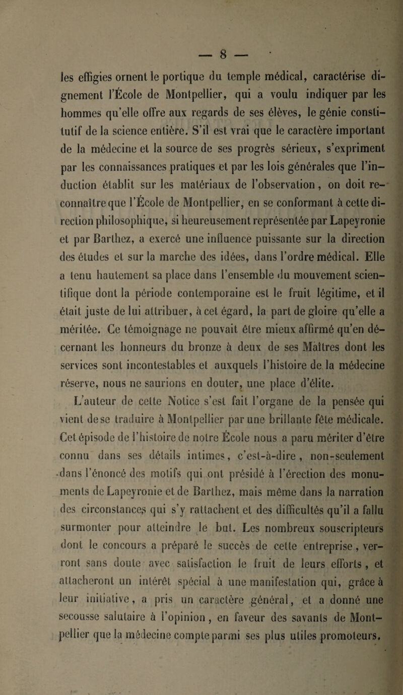 les effigies ornent le portique du temple médical, caractérise di¬ gnement l’École de Montpellier, qui a voulu indiquer par les hommes qu’elle offre aux regards de ses élèves, le génie consti¬ tutif de la science entière. S’il est vrai que le caractère important de la médecine et la source de ses progrès sérieux, s’expriment par les connaissances pratiques et par les lois générales que l’in¬ duction établit sur les matériaux de l’observation, on doit re¬ connaître que l’École de Montpellier, en se conformant à cette di¬ rection philosophique, si heureusement représentée par Lapeyronie et par Barthez, a exercé une influence puissante sur la direction des éludes et sur la marche des idées, dans l’ordre médical. Elle a tenu hautement sa place dans l’ensemble du mouvement scien¬ tifique dont la période contemporaine est le fruit légitime, et il était juste de lui attribuer, à cet égard, la part de gloire qu’elle a méritée. Ce témoignage ne pouvait être mieux affirmé qu’en dé¬ cernant les honneurs du bronze à deux de ses Maîtres dont les services sont incontestables et auxquels l’histoire de la médecine réserve, nous ne saurions en douter, une place d’élite. L’auteur de cette Notice s’est fait l’organe de la pensée qui vient de se traduire à Montpellier par une brillante fête médicale. Cet épisode de l’histoire de notre École nous a paru mériter d’être connu dans ses détails intimes, c’est-à-dire, non-seulement • dans l’énoncé des motifs qui ont présidé à l’érection des monu¬ ments de Lapeyronie et de Barthez, mais même dans la narration des circonstances qui s’y rattachent et des difficultés qu’il a fallu surmonter pour atteindre lé but. Les nombreux souscripteurs dont le concours a préparé le succès de cette entreprise, ver¬ ront sans doute avec satisfaction le fruit de leurs efforts , et attacheront un intérêt spécial à une manifestation qui, grâce à leur initiative, a pris un caractère général, et a donné une secousse salutaire à l’opinion , en faveur des savants de Mont¬ pellier que la médecine compte parmi ses plus utiles promoteurs.